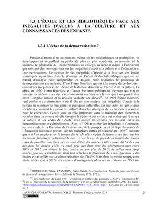 LACROIX-SPINNEWYN Florence | DCB 22 | Mémoire d’étude | Janvier 2014 25
1.3 L'ÉCOLE ET LES BIBLIOTHÈQUES FACE AUX
INÉGALITÉS D'ACCÈS À LA CULTURE ET AUX
CONNAISSANCES DES ENFANTS
1.3.1 L’échec de la démocratisation ?
Paradoxalement c’est au moment même où les médiathèques se multiplient, se
développent et accueillent un public de plus en plus nombreux, au moment où la
scolarité se généralise de l’école primaire, au collège, au lycée et même à l’université
que naissent des interrogations sur les inégalités d'accès à la culture et à l’éducation et
leur perpétuation. Le constat de ces inégalités s’appuie à la fois sur des études
statistiques aussi bien dans le domaine de l’école et des bibliothèques que sur un
travail d’analyse pour comprendre les raisons pour lesquelles le processus de
démocratisation est en échec. C’est Pierre Bourdieu qui est à la source de ce discours :
constat des inégalités et de l’échec de la démocratisation de l’école et de la culture. En
effet, en 1970 Pierre Bourdieu et Claude Passeron publient un ouvrage qui met en
lumière les mécanismes des « reproductions sociales » et le lien que l’on peut établir
entre l’origine sociale et la réussite scolaire des élèves58
. En 1979 Pierre Bourdieu
seul publie « La distinction » où il élargit son analyse des inégalités d’accès à la
culture en montrant le lien entre les pratiques culturelles des individus et leur origine
sociale et comment la culture est utilisée dans les stratégies de « classement » social.
Pour le chercheur, l’école joue un rôle important dans le maintien des hiérarchies
sociales dans la mesure où elle favorise la réussite des enfants qui maîtrisent le mieux
la culture et les codes de l’école, c’est-à-dire les enfants des milieux favorisés
économiquement et culturellement. Ainsi « l’Observatoire des inégalités » s’appuyant
sur une étude de la Direction de l'évaluation, de la prospective et de la performance de
l’Éducation nationale portant sur les bacheliers entrés en sixième en 199559
constate
que « si l’on se place sur la longue durée, de plus en plus de jeunes issus des couches
les moins favorisées obtiennent le bac : c’est le cas de près de la moitié des jeunes
issus de familles ouvrières nés au tout début des années 1980, contre 10 % de ceux
nés dans les années 1950. Au total, près des deux tiers des générations nées entre
1979 et 1982 ont obtenu le bac, contre un peu plus de 20 % de celles nées vingt
années plus tôt » confirmant ainsi tout à la fois le processus de « massification » des
études et ses effets sur la démocratisation de l’école. Mais dans le même temps, cette
étude relève que « 90 % des enfants d’enseignants observés en sixième en 1995 ont
58
BOURDIEU, Pierre, PASSERON, Jean-Claude, La reproduction. Eléments pour une théorie
du système d’enseignement. Paris : Editions de Minuit, 1970. 279 p.
59 «
Les bacheliers du panel 1995 : évolution et analyse des parcours », Note d’information 10-
13 de la Direction de l'évaluation, de la prospective et de la performance, septembre 2013. En ligne :
<http://media.education.gouv.fr/file/2010/84/1/NIMEN1013_153841.pdf>. Consulté le 22 novembre
2013.
 