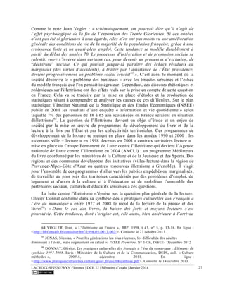 LACROIX-SPINNEWYN Florence | DCB 22 | Mémoire d’étude | Janvier 2014 27
Comme le note Jean Vogler : « schématiquement, on pourrait dire qu’il s’agit de
l’effet psychologique de la fin de l’expansion des Trente Glorieuses. Si ces années
n’ont pas été si glorieuses à tous égards, elles n’en ont pas moins vu une amélioration
générale des conditions de vie de la majorité de la population française, grâce à une
croissance forte et un quasi-plein emploi. Cette tendance se modifie durablement à
partir du début des années 70. Le processus d’intégration et de promotion sociale se
ralentit, voire s’inverse dans certains cas, pour devenir un processus d’exclusion, de
“déchirure” sociale. Ce qui pouvait jusque-là paraître des échecs résiduels ou
marginaux (des sortes d’accidents), à traiter par l’assistance de l’État providence,
devient progressivement un problème social crucial64
». C’est aussi le moment où la
société découvre le « problème des banlieues » avec les émeutes urbaines et l’échec
du modèle français que l'on pensait intégrateur. Cependant, ces discours rhétoriques et
polémiques sur l'illettrisme ont des effets réels sur la prise en compte de cette question
en France. Cela va se traduire par la mise en place d’études et la production de
statistiques visant à comprendre et analyser les causes de ces difficultés. Sur le plan
statistique, l’Institut National de la Statistique et des Etudes Economiques (INSEE)
publie en 2011 les résultats d’une enquête « Information et vie quotidienne » selon
laquelle 7% des personnes de 18 à 65 ans scolarisées en France seraient en situation
d'illettrisme65
. La question de l'illettrisme devient un objet d’étude et un enjeu de
société par la mise en œuvre de programmes de développement du livre et de la
lecture à la fois par l’État et par les collectivités territoriales. Ces programmes de
développement de la lecture se mettent en place dans les années 1990 et 2000 : les
« contrats ville – lecture » en 1998 devenus en 2001 « contrats territoires lecture » ;
mise en place du Groupe Permanent de Lutte contre l'illettrisme qui devient l’Agence
nationale de Lutte contre l’Illettrisme en 2004 (ANCLI) ; un programme Médiateurs
du livre coordonné par les ministères de la Culture et de la Jeunesse et des Sports. Des
régions et des communes développent des initiatives (villes-lecture dans la région de
Provence-Alpes-Côte d'Azur ou centres ressources illettrisme à Grenoble). Il s’agit
pour l’ensemble de ces programmes d’aller vers les publics empêchés ou marginalisés,
de travailler au plus près des territoires caractérisés par des problèmes d’emploi, de
logement et d'accès à la culture et à l’éducation et de mobiliser l’ensemble des
partenaires sociaux, culturels et éducatifs sensibles à ces questions.
La lutte contre l'illettrisme n’épuise pas la question plus générale de la lecture.
Olivier Donnat confirme dans sa synthèse des « pratiques culturelles des Français à
l’ère du numérique » entre 1977 et 2008 le recul de la lecture de la presse et des
livres66
: « Dans le cas des livres, la baisse des forts et moyens lecteurs s’est
poursuivie. Cette tendance, dont l’origine est, elle aussi, bien antérieure à l’arrivée
64 VOGLER, Jean, « L'illettrisme en France », BBF, 1998, t 43, n° 5, p. 13-16. En ligne :
<http://bbf.enssib.fr/consulter/bbf-1998-05-0013-002/>. Consulté le 27 octobre 2013
65
JONAS, Nicolas, « Pour les générations les plus récentes, les difficultés des adultes
diminuent à l’écrit, mais augmentent en calcul ». INSEE Première, N° 1426, INSEE- Décembre 2012
66
DONNAT, Olivier, Les pratiques culturelles des français à l’ère du numérique : Éléments de
synthèse 1997-2008. Paris : Ministère de la Culture et de la Communication, DEPS, coll. « Culture
méthodes », 2009-5, décembre 2011. En ligne :
<http://www.pratiquesculturelles.culture.gouv.fr/doc/08synthese.pdf>. Consulté le 14 octobre 2013
 