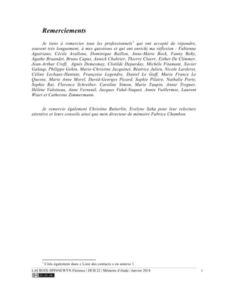 LACROIX-SPINNEWYN Florence | DCB 22 | Mémoire d’étude | Janvier 2014 1
Remerciements
Je tiens à remercier tous les professionnels1
qui ont accepté de répondre,
souvent très longuement, à mes questions et qui ont enrichi ma réflexion : Fabienne
Aguiriano, Cécile Avallone, Dominique Baillon, Anne-Marie Bock, Fanny Bohy,
Agathe Bruandet, Bruno Capus, Annick Chabrier, Thierry Claerr, Esther De Climmer,
Jean-Arthur Creff, Agnès Demesmay, Clotilde Deparday, Michèle Fitamant, Xavier
Galaup, Philippe Gehin, Marie-Christine Jacquinet, Béatrice Julien, Nicole Larderet,
Céline Lechaux-Hantute, Françoise Legendre, Daniel Le Goff, Marie France Le
Quesne, Marie Anne Morel, David-Georges Picard, Sophie Pilaire, Nathalie Porte,
Sophie Rat, Florence Schreiber, Caroline Simon, Marie Taupin, Annie Treguer,
Hélène Valotteau, Anne Verneuil, Jacques Vidal-Naquet, Annie Vuillermoz, Laurent
Wiart et Catherine Zimmermann.
Je remercie également Christine Butterlin, Evelyne Saha pour leur relecture
attentive et leurs conseils ainsi que mon directeur de mémoire Fabrice Chambon.
1
Cités également dans « Liste des contacts » en annexe 1
 