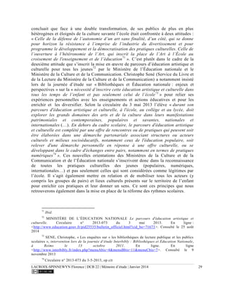LACROIX-SPINNEWYN Florence | DCB 22 | Mémoire d’étude | Janvier 2014 29
concluait que face à une double transformation, de ses publics de plus en plus
hétérogènes et éloignés de la culture savante l’école était confrontée à deux attitudes :
« Celle de la défense de l’autonomie d’un art sans finalité, d’un côté, qui se donne
pour horizon la résistance à l’emprise de l’industrie du divertissement et pour
programme le développement et la démocratisation des pratiques culturelles. Celle de
l’ouverture à l’hétéronomie de l’Art, qui inscrit la place de l’Art à l’École au
croisement de l'enseignement et de l’éducation71
». C’est plutôt dans le cadre de la
deuxième attitude que s’inscrit la mise en œuvre de parcours d’éducation artistique et
culturelle pour tous les jeunes72
par le Ministère de l’Éducation nationale et le
Ministère de la Culture et de la Communication. Christophe Sené (Service du Livre et
de la Lecture du Ministère de la Culture et de la Communication) a notamment insisté
lors de la journée d’étude sur « Bibliothèques et Éducation nationale : enjeux et
perspectives » sur la « nécessité d’inscrire cette éducation artistique et culturelle dans
tous les temps de l’enfant et pas seulement celui de l’école73
» pour relier ses
expériences personnelles avec les enseignements et actions éducatives et pour les
enrichir et les diversifier. Selon la circulaire du 3 mai 2013 l’élève « durant son
parcours d'éducation artistique et culturelle, à l'école, au collège et au lycée, doit
explorer les grands domaines des arts et de la culture dans leurs manifestations
patrimoniales et contemporaines, populaires et savantes, nationales et
internationales (…). En dehors du cadre scolaire, le parcours d'éducation artistique
et culturelle est complété par une offre de rencontres ou de pratiques qui peuvent soit
être élaborées dans une démarche partenariale associant structures ou acteurs
culturels et milieux socioéducatifs, notamment ceux de l'éducation populaire, soit
relever d'une démarche personnelle en réponse à une offre culturelle, ou se
développant dans le cadre d'échanges entre pairs, notamment en termes de pratiques
numériques74
». Ces nouvelles orientations des Ministères de la Culture et de la
Communication et de l’Éducation nationale s’inscrivent donc dans la reconnaissance
de toutes les pratiques culturelles des jeunes (populaires, numériques,
internationales…) et pas seulement celles qui sont considérées comme légitimes par
l’école. Il s’agit également mettre en relation et de mobiliser tous les acteurs (y
compris les groupes de pairs) et lieux culturels présents sur le territoire de l’enfant
pour enrichir ces pratiques et leur donner un sens. Ce sont ces principes que nous
retrouverons également dans la mise en place de la réforme des rythmes scolaires.
71
Ibid.
72
MINISTÈRE DE L’ÉDUCATION NATIONALE Le parcours d'éducation artistique et
culturelle. Circulaire n° 2013-073 du 3 mai 2013. En ligne :
<http://www.education.gouv.fr/pid25535/bulletin_officiel.html?cid_bo=71673>. Consulté le 25 août
2014
73
SENE, Christophe, « Les enquêtes sur « les bibliothèques de lecture publique et les publics
scolaires », intervention lors de la journée d’étude Interbibly : Bibliothèques et Education Nationale,
à Reims le 13 octobre 2011. En ligne. En ligne
<http://www.interbibly.fr/index.php?menuAbis=4&menuBbis=11&menuCbis=7>. Consulté le 9
novembre 2013
74
Circulaire n° 2013-073 du 3-5-2013, op cit
 