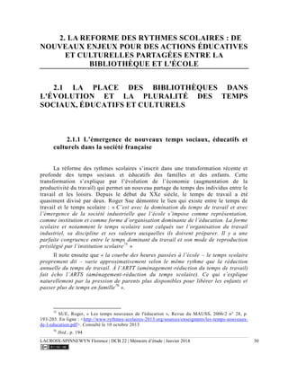 LACROIX-SPINNEWYN Florence | DCB 22 | Mémoire d’étude | Janvier 2014 30
2. LA REFORME DES RYTHMES SCOLAIRES : DE
NOUVEAUX ENJEUX POUR DES ACTIONS ÉDUCATIVES
ET CULTURELLES PARTAGÉES ENTRE LA
BIBLIOTHÈQUE ET L'ÉCOLE
2.1 LA PLACE DES BIBLIOTHÈQUES DANS
L'ÉVOLUTION ET LA PLURALITÉ DES TEMPS
SOCIAUX, ÉDUCATIFS ET CULTURELS
2.1.1 L’émergence de nouveaux temps sociaux, éducatifs et
culturels dans la société française
La réforme des rythmes scolaires s’inscrit dans une transformation récente et
profonde des temps sociaux et éducatifs des familles et des enfants. Cette
transformation s’explique par l’évolution de l’économie (augmentation de la
productivité du travail) qui permet un nouveau partage du temps des individus entre le
travail et les loisirs. Depuis le début du XXe siècle, le temps de travail a été
quasiment divisé par deux. Roger Sue démontre le lien qui existe entre le temps de
travail et le temps scolaire : « C’est avec la domination du temps de travail et avec
l’émergence de la société industrielle que l’école s’impose comme représentation,
comme institution et comme forme d’organisation dominante de l’éducation. La forme
scolaire et notamment le temps scolaire sont calqués sur l’organisation du travail
industriel, sa discipline et ses valeurs auxquelles ils doivent préparer. Il y a une
parfaite congruence entre le temps dominant du travail et son mode de reproduction
privilégié par l’institution scolaire75.
»
Il note ensuite que « la courbe des heures passées à l’école – le temps scolaire
proprement dit – varie approximativement selon le même rythme que la réduction
annuelle du temps de travail. À l’ARTT (aménagement-réduction du temps de travail)
fait écho l’ARTS (aménagement-réduction du temps scolaire). Ce qui s’explique
naturellement par la pression de parents plus disponibles pour libérer les enfants et
passer plus de temps en famille76
».
75
SUE, Roger, « Les temps nouveaux de l'éducation », Revue du MAUSS, 2006/2 n° 28, p.
193-203. En ligne : <http://www.rythmes-scolaires-2013.org/sources/enseignants/les-temps-nouveaux-
de-l-education.pdf>. Consulté le 10 octobre 2013
76
Ibid., p. 194
 