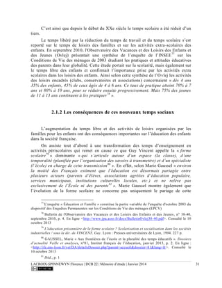 LACROIX-SPINNEWYN Florence | DCB 22 | Mémoire d’étude | Janvier 2014 31
C’est ainsi que depuis le début du XXe siècle le temps scolaire a été réduit d’un
tiers.
Le temps libéré par la réduction du temps de travail et du temps scolaire s’est
reporté sur le temps de loisirs des familles et sur les activités extra-scolaires des
enfants. En septembre 2010, l'Observatoire des Vacances et des Loisirs des Enfants et
des Jeunes (Ovlej) présentait une synthèse de l’enquête de l’INSEE77
sur les
Conditions de Vie des ménages de 2003 étudiant les pratiques et attitudes éducatives
des parents dans leur globalité. Cette étude portait sur la scolarité, mais également sur
le temps libre des enfants et confirmait l’importance prise par les activités extra
scolaires dans les loisirs des enfants. Ainsi selon cette synthèse de l’Ovlej les activités
des loisirs encadrés (clubs, conservatoires et associations) concernaient « dès 4 ans
35% des enfants, 45% de ceux âgés de 4 à 6 ans. Ce taux de pratique atteint 70% à 7
ans et 80% à 10 ans, pour se réduire ensuite progressivement. Mais 75% des jeunes
de 11 à 13 ans continuent à les pratiquer78
».
2.1.2 Les conséquences de ces nouveaux temps sociaux
L’augmentation du temps libre et des activités de loisirs organisées par les
familles pour les enfants ont des conséquences importantes sur l’éducation des enfants
dans la société française.
On assiste tout d’abord à une transformation des temps d’enseignement en
activités périscolaires qui remet en cause ce que Guy Vincent appelle la « forme
scolaire79
» dominante « qui s’articule autour d’un espace (la classe), d’une
temporalité (planifiée par l’organisation des savoirs à transmettre) et d’un spécialiste
(l’école) en charge de cette transmission80
». En effet, selon Marie Gaussel « environ
la moitié des Français estiment que l’éducation est désormais partagée entre
plusieurs acteurs (parents d’élèves, associations agréées d’éducation populaire,
services municipaux, institutions culturelles locales, etc.) et ne relève pas
exclusivement de l’École ni des parents81
». Marie Gaussel montre également que
l’évolution de la forme scolaire ne concerne pas uniquement le partage de cette
77
L'enquête « Éducation et Famille » constitue la partie variable de l'enquête d'octobre 2003 du
dispositif des Enquêtes Permanentes sur les Conditions de Vie des ménages (EPCV)
78
Bulletin de l'Observatoire des Vacances et des Loisirs des Enfants et des Jeunes, n° 38-40,
septembre 2010, p. 4. En ligne <http://www.jpa.asso.fr/docs/BulletinOvlej38-40.pdf>. Consulté le 10
octobre 2013
79
L'éducation prisonnière de la forme scolaire ? Scolarisation et socialisation dans les sociétés
industrielles / sous la dir. de VINCENT, Guy. Lyon : Presses universitaires de Lyon, 1994. 227 p.
80
GAUSSEL, Marie « Aux frontières de l’école et la pluralité des temps éducatifs ». Dossiers
d’actualité Veille et analyses, n°81, Institut français de l’éducation, janvier 2013, p. 2. En ligne :
<http://ife.ens-lyon.fr/vst/DA/detailsDossier.php?parent=accueil&dossier=81&lang=fr>. Consulté le
10 octobre 2013
81
Ibid., p. 1
 