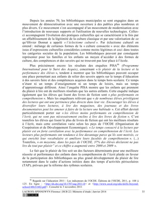 LACROIX-SPINNEWYN Florence | DCB 22 | Mémoire d’étude | Janvier 2014 33
Depuis les années 70, les bibliothèques municipales se sont engagées dans un
mouvement de démocratisation avec une ouverture à des publics plus nombreux et
plus divers. Ce mouvement s’est accompagné d’un mouvement de modernisation avec
l’introduction de nouveaux supports et l'utilisation de nouvelles technologies. Celles-
ci accompagnent l'évolution des pratiques culturelles qui se caractérisent à la fois par
un affaiblissement de la légitimité de la culture classique et par une valorisation de ce
qu’Olivier Donnat a appelé « l’éclectisme culturel ». Par éclectisme culturel on
entend : mélange de certaines formes de la « culture consacrée » avec des éléments
issus d’expressions culturelles considérées comme moins légitimes et ceci dans toutes
les catégories sociales de la population. Les bibliothèques peuvent par conséquent
représenter pour les familles et les enfants un moyen d’accéder à des formes de
culture, des compétences et des savoirs qui ne trouvent pas leur place à l’école.
Plus précisément encore les résultats des enquêtes PISA86
(Programme
International pour le Suivi des Acquis), concernant « le plaisir de la lecture et la
performance des élèves », tendent à montrer que les bibliothèques peuvent occuper
une place permettant aux enfants de relier des savoirs appris sur le temps d’éducation
à des savoirs faire et des compétences acquises dans le temps hors-scolaire. Ce temps
n’étant ni un temps d’enseignement ni un temps de loisirs, mais un temps
d’apprentissage différent. Ainsi l’enquête PISA montre que les enfants qui prennent
du plaisir à lire ont de meilleurs résultats que les autres enfants. Cette enquête indique
également que les élèves qui lisent des livres de fiction sont « plus performants en
compréhension ». Mais les enquêteurs relèvent que « de nombreux élèves privilégient
des lectures qui ont une pertinence plus directe dans leur vie. Encourager les élèves à
diversifier leurs lectures, à lire des magazines, des journaux et des livres
documentaires peut les amener à faire de la lecture une habitude ». Cet effort devrait
particulièrement porter sur « les élèves moins performants en compréhension de
l’écrit, qui ne sont pas nécessairement enclins à lire des livres de fiction ». C’est
toutefois les élèves qui lisent le plus de livres de fiction qui ont les meilleurs résultats
à l’écrit, mais cette corrélation varie selon les pays de l’OCDE (Organisation de
Coopération et de Développement Economique). « Le temps consacré à la lecture par
plaisir est en forte corrélation avec la performance en compréhension de l’écrit. Les
lecteurs plus performants ont tendance à lire davantage parce qu’ils sont motivés, ce
qui enrichit leur vocabulaire et améliore leurs facultés de compréhension ». (...)
Toutefois, « en moyenne, dans les pays de l’OCDE, 37% des élèves déclarent ne pas
lire du tout par plaisir” et ce chiffre a augmenté entre 2000 et 2009 ».
Le fait que le plaisir de lire soit un des facteurs déterminants pour une meilleure
réussite et performance des enfants dans la compréhension de l’écrit plaide en faveur
de la participation des bibliothèques au plus grand développement du plaisir de lire
notamment dans le cadre d’actions initiées dans des temps d’activités périscolaires
(TAP), prévues par la réforme des rythmes scolaires.
86
Regards sur l’éducation 2011 : Les indicateurs de l’OCDE. Éditions de l’OCDE, 2011, p. 108 à
125. En ligne : <http://dx.doi.org/10.1787/eag-2011-fr> et <http://www.oecd.org/edu/skills-beyond-
school/48631602.pdf>. Consulté le 3 novembre 2011
 