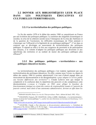 LACROIX-SPINNEWYN Florence | DCB 22 | Mémoire d’étude | Janvier 2014 34
2.2 DONNER AUX BIBLIOTHÈQUES LEUR PLACE
DANS LES POLITIQUES ÉDUCATIVES ET
CULTURELLES TERRITORIALES.
2.2.1 La territorialisation des politiques publiques.
La fin des années 1970 et le début des années 1980 se caractérisent en France
par une évolution des politiques publiques. Le maintien des inégalités économiques et
sociales, la crise de la cohésion sociale (avec l’émergence de la crise des banlieues et
de la question de l’exclusion), les difficultés économiques de l’État amènent à
s'interroger sur l’efficacité et la légitimité de ces politiques publiques87
. C’est dans ce
contexte que se développe un mouvement de territorialisation des politiques
publiques. Il répond en effet à la fois aux exigences de proximité et de participation
des citoyens, à la volonté d’adapter les politiques publiques aux diversités et aux
spécificités des territoires et au souhait de mener des politiques publiques plus
efficaces88
.
2.2.2 Des politiques publiques « territorialisées » aux
politiques éducatives locales.
La territorialisation des politiques publiques s’est traduite également par une
territorialisation des politiques éducatives. En effet, comme nous l’avons vu, depuis le
début des années 1960 le système administratif s’est tout d’abord engagé dans un
mouvement de déconcentration et de décentralisation « pour adapter le service public
aux besoins différenciés des territoires89
». Claude Lelièvre note que malgré la
complexité et la confusion dans la répartition des pouvoirs et des compétences cette
déconcentration « conçue à l’origine, en 1962, pour alléger la lourdeur du
fonctionnement étatique en créant des centres de responsabilité soumis à l’autorité du
pouvoir central, mais dotés d’une autonomie administrative, devient en effet dans les
87
ROSANVALLON, Pierre, La crise de l’Etat-providence. Paris : édition du Seuil, 1992. 192 p.
88
COLIGNON, François, DU CHAFFEAU, Gilles, LARBI, Abdelkader, « La territorialisation :
menace ou levier de l’action publique ? », atelier lors des Entretiens territoriaux de Strasbourg, 5 et 6
décembre 2007.
<http://www.inet-ets.net/inet_2007/images/stories/pdf/rencontre%20professionnelle%20e.pdf>
89
LELIEVRE, Claude « État éducateur et déconcentration administrative », Carrefours de
l'éducation n°26, février 2008, p. 41-50. En ligne : <www.cairn.info/revue-carrefours-de-l-education-
2008-2-page-41.htm>. Consulté le 3 novembre 2011.
 