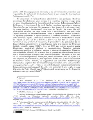 LACROIX-SPINNEWYN Florence | DCB 22 | Mémoire d’étude | Janvier 2014 35
années 1980 l’accompagnement nécessaire à la décentralisation permettant aux
responsables des collectivités territoriales d’avoir à leur niveau des interlocuteurs
étatiques responsables90
».
Ce mouvement de territorialisation administrative des politiques éducatives
accompagne l’évolution des temps sociaux et la volonté de créer une synergie entre
les temps éducatifs et culturels. Comme le note le préambule du Projet éducatif global
de Rennes, « (...) les temps de la vie de l’enfant constituent des mises en situation
éducatives diverses, intimement liées aux espaces dans lesquels ils se déroulent. Ainsi,
les temps familiaux, institutionnels (tels ceux de l’école), les temps éducatifs
périscolaires encadrés, les temps libres intra et extra-familiaux ont pour cadre
l’espace de la cité, du territoire communal : outre le logement où il réside en famille,
les différents équipements et espaces ouverts de la commune constituent l’essentiel du
cadre de vie de l’enfant. L’enjeu de la continuité éducative et de la cohérence autour
de l’enfant, du jeune et de la famille se pense à la fois dans un cadre spatial
(territoire de vie, territoire de ressources, de proximité)91
». La conjonction de ces
deux évolutions administratives et sociologiques incite à la création par l’État des
Contrats éducatifs locaux (CEL)92
. Créés en 1999 ces contrats associent quatre
départements ministériels (Culture et communication, Éducation nationale
enseignement supérieur et recherche, jeunesse et sports et vie associative, délégation
interministérielle à la ville). Ils se situent dans le contexte social et politique d’action
pour la démocratisation de l’école, mais aussi de lutte contre l’exclusion : « dans tous
les cas, les activités proposées auront pour finalité de donner à tous les enfants et à
tous les jeunes, en particulier aux plus défavorisés d’entre eux, le moyen de découvrir
de nouveaux centres d’intérêt, de s'approprier des démarches d'apprentissage
adaptées et de les placer dans des situations d'expérimentation active leur demandant
un engagement personnel93
». Même si les contrats éducatifs locaux restent une forme
d'organisation des projets éducatifs des villes cette notion fait de plus en plus la place
à la notion de Projet éducatif local (PEL) qui prend souvent appui sur les dispositifs
antérieurs, mais qui a sa spécificité94
.
90
Ibid., p.37
91
Voir paragraphe 2 p. 2 du Préambule du PEL de Rennes. En ligne
<http://www.google.fr/url?sa=t&rct=j&q=&esrc=s&source=web&cd=1&ved=0CDAQFjAA&url=http
%3A%2F%2Fmetropole.rennes.fr%2Fpolitiques-publiques%2Fculture-education-vie-sociale%2Fl-
education%2F%3Fno_cache%3D1%26cid%3D748%26did%3D7638%26sechash%3Dc6818b25&ei=Q
PNwUpWTF8qG0AWDgYGAAg&usg=AFQjCNHYQ3rSOYt8Z1HsvVBtpR6gEvLPPA&sig2=9zyFd
DqPr_MSnAAM3YNX-Q&bvm=bv.55617003,d.d2k>. Consulté le 2 novembre 2011.
92
GAUSSEL, Marie, op. cit., page 5
93
« Regards sur les contrats éducatifs locaux » dans Les dossiers Insertion, éducation et société
N°170, Ministère de l’Éducation nationale, novembre 2005, p.20. En ligne :
<http://www.education.gouv.fr/cid3877/regards-sur-les-contrats-educatifs-locaux.html>. Consulté le 2
novembre 2013
94
Projet éducatif local et politique de la ville. Délégation interministérielle à la ville, Paris :
Edition de la DIV, juillet 2001, pages 15 à 24. (Repères). En ligne :
<http://www.educationprioritaire.education.fr/fileadmin/docs/education_prioritaire/reussir_partenariat
/pelp1524.pdf>. Consulté le 2 octobre 2013
 