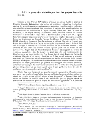 LACROIX-SPINNEWYN Florence | DCB 22 | Mémoire d’étude | Janvier 2014 36
2.2.3 La place des bibliothèques dans les projets éducatifs
locaux.
Comme le note Olivier REY (chargé d’études au service Veille et analyse à
l’Institut français d'éducation) « la notion de politiques éducatives territoriales
désigne des activités éducatives qui dépassent les actions complémentaires endossées
par les collectivités territoriales. Elle sanctionne le passage d’un modèle politique de
la contribution des collectivités à l’effort éducatif, défini par l’Etat, à celui de
l'adhésion à un projet éducatif co-construit entre plusieurs acteurs du niveau
territorial95
». L’objectif de l’acte III de la décentralisation (voté en juin 2013) a pour
but d’accompagner ce passage et d’avancer vers la mise en place de projets éducatifs
locaux ou territoriaux sur lesquels s’appuie la réforme des rythmes scolaires. Ces
PEDT s’inscrivent également dans la notion de « reliance éducative » évoquée par
Roger Sue et Marie-Françoise Caccia, notion qu’ils empruntent à Marcel Bolle de Bal
qui développe le concept de « reliance sociale » en le définissant comme : « la
création de liens entre des acteurs sociaux séparés, dont l’un au moins est une
personne96
». Roger Sue et Marie-Françoise Caccia97
développent la notion de
« reliance éducative » dans la mesure où, pour eux, elle est « indissociable de
l’aménagement du temps scolaire ». Pour Roger Sue et Marie-Françoise Caccia, la
« reliance éducative n’est pas (...) focalisée sur le lien social, mais sur la synergie
éducative, sur l’inventivité sociale pour donner une unité à des actions, à des champs
éducatifs hétérogènes. Ils définissent le temps intermédiaire compris comme un temps
spécifique du temps périscolaire qui permet de développer des activités sportives,
culturelles assurées par des intervenants extérieurs dans le cadre d’un projet éducatif
global. L’importance de ce temps réside dans le fait qu’il peut jouer le rôle de
médiateur entre temps scolaire et temps libre98
. »
Olivier Rey note également que pour le moment « ces projets éducatifs locaux
sont encore un produit résiduel dilué dans de multiples dispositifs réglementaires ou
déduit de certains textes officiels visant divers dispositifs99
». Bernard Bier parle
même en étudiant la manière dont il est souhaitable que ces projets locaux et
territoriaux se mettent en place d’utopie du « territoire apprenant100
». Cependant
95
REY, Olivier, « Décentralisation et politiques éducatives », op. cit., p. 6
96
Rapport d’information en conclusion des travaux de la mission sur les rythmes de vie
scolaire, présenté par Xavier Breton et Yves Durand. Assemblée nationale, décembre 2013, op. cit. p.
50
97
SUE, Roger, CACCIA, Marie-Françoise, op. cit., p. 42-46 du format e-pub.
98
BOLLE DE BAL, Marcel, « La reliance ou la médiatisation du lien social : la dimension
sociologique d’un concept charnière », dans Voyages au cœur des sciences humaines, T.1, Paris. Ed.
L’Harmattan, 1996, p.69, cité par Roger Sue et Marie-Françoise Caccia, op. cit.
99
REY, Olivier, Ibid., page 7
100
BIER, Bernard « Des villes éducatrices ou l'utopie du « territoire apprenant », Informations
sociales 5/2010 (n° 161), p. 118-124. En ligne : <www.cairn.info/revue-informations-sociales-2010-5-
page-118.html>. Consulté le 3 juillet 2013
 