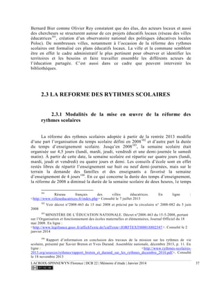 LACROIX-SPINNEWYN Florence | DCB 22 | Mémoire d’étude | Janvier 2014 37
Bernard Bier comme Olivier Rey constatent que des élus, des acteurs locaux et aussi
des chercheurs se structurent autour de ces projets éducatifs locaux (réseau des villes
éducatrices101
, création d’un observatoire national des politiques éducatives locales
Poloc). De nombreuses villes, notamment à l’occasion de la réforme des rythmes
scolaires ont formalisé ces plans éducatifs locaux. La ville et la commune semblent
être en effet le cadre administratif le plus pertinent pour observer et identifier les
territoires et les besoins et faire travailler ensemble les différents acteurs de
l’éducation partagée. C’est aussi dans ce cadre que peuvent intervenir les
bibliothèques.
2.3 LA REFORME DES RYTHMES SCOLAIRES
2.3.1 Modalités de la mise en œuvre de la réforme des
rythmes scolaires
La réforme des rythmes scolaires adoptée à partir de la rentrée 2013 modifie
d’une part l’organisation du temps scolaire défini en 2008102
et d’autre part la durée
du temps d’enseignement scolaire. Jusqu’en 2008103
, la semaine scolaire était
organisée sur 4,5 jours (lundi, mardi, jeudi, vendredi et une demi-journée le samedi
matin). À partir de cette date, la semaine scolaire est répartie sur quatre jours (lundi,
mardi, jeudi et vendredi) ou quatre jours et demi. Les conseils d’école sont en effet
restés libres de répartir l’enseignement sur huit ou neuf demi-journées, mais sur le
terrain la demande des familles et des enseignants a favorisé la semaine
d’enseignement de 4 jours104
. En ce qui concerne la durée des temps d’enseignement,
la réforme de 2008 a diminué la durée de la semaine scolaire de deux heures, le temps
101
Réseau français des villes éducatrices. En ligne :
<http://www.villeseducatrices.fr/index.php> Consulté le 7 juillet 2013
102
Voir décret n°2008-463 du 15 mai 2008 et précisé par la circulaire n° 2008-082 du 5 juin
2008.
103
MINISTÈRE DE L’ÉDUCATION NATIONALE. Décret n°2008-463 du 15-5-2008, portant
sur l’Organisation et fonctionnement des écoles maternelles et élémentaires, Journal Officiel du 18
mai 2008. En ligne :
<http://www.legifrance.gouv.fr/affichTexte.do?cidTexte=JORFTEXT000018802347>. Consulté le 2
janvier 2014
104
Rapport d’information en conclusion des travaux de la mission sur les rythmes de vie
scolaire, présenté par Xavier Breton et Yves Durand. Assemblée nationale, décembre 2013, p. 11. En
ligne : <http://www.rythmes-scolaires-
2013.org/sources/rythmes/rapport_breton_et_durand_sur_les_rythmes_decembre_2010.pdf>. Consulté
le 18 novembre 2013
 