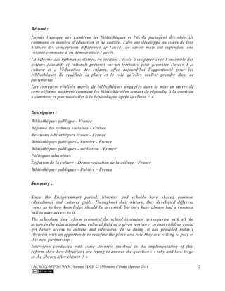 LACROIX-SPINNEWYN Florence | DCB 22 | Mémoire d’étude | Janvier 2014 2
Résumé :
Depuis l’époque des Lumières les bibliothèques et l’école partagent des objectifs
communs en matière d’éducation et de culture. Elles ont développé au cours de leur
histoire des conceptions différentes de l’accès au savoir mais ont cependant une
volonté commune d’en démocratiser l’accès.
La réforme des rythmes scolaires, en incitant l’école à coopérer avec l’ensemble des
acteurs éducatifs et culturels présents sur un territoire pour favoriser l'accès à la
culture et à l'éducation des enfants, offre aujourd’hui l’opportunité pour les
bibliothèques de redéfinir la place et le rôle qu’elles veulent prendre dans ce
partenariat.
Des entretiens réalisés auprès de bibliothèques engagées dans la mise en œuvre de
cette réforme montrent comment les bibliothécaires tentent de répondre à la question
« comment et pourquoi aller à la bibliothèque après la classe ? »
Descripteurs :
Bibliothèques publique - France
Réforme des rythmes scolaires - France
Relations bibliothèques écoles - France
Bibliothèques publiques - histoire - France
Bibliothèques publiques - médiation - France
Politiques éducatives
Diffusion de la culture - Démocratisation de la culture - France
Bibliothèques publiques - Publics – France
Summary :
Since the Enlightenment period, libraries and schools have shared common
educational and cultural goals. Throughout their history, they developed different
views as to how knowledge should be accessed, but they have always had a common
will to ease access to it.
The schooling time reform prompted the school institution to cooperate with all the
actors in the educational and cultural field of a given territory, so that children could
get better access to culture and education. In so doing, it has provided today’s
libraries with an opportunity to redefine the place and role they are willing to play in
this new partnership.
Interviews conducted with some libraries involved in the implementation of that
reform show how librarians are trying to answer the question : « why and how to go
to the library after classes ? »
 