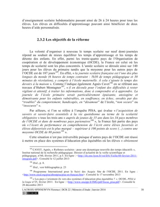 LACROIX-SPINNEWYN Florence | DCB 22 | Mémoire d’étude | Janvier 2014 38
d’enseignement scolaire hebdomadaire passant ainsi de 26 à 24 heures pour tous les
élèves. Les élèves en difficultés d’apprentissage pouvant ainsi bénéficier de deux
heures d’aide personnalisée.
2.3.2 Les objectifs de la réforme
La volonté d’organiser à nouveau le temps scolaire sur neuf demi-journées
répond au souhait de mieux équilibrer les temps d’apprentissage et les temps de
détente des enfants. En effet, parmi les trente-quatre pays de l’Organisation de
coopération et de développement économique (OCDE), la France est celui où les
temps de scolarité sont les plus concentrés. L’année scolaire se déroule ainsi sur 140
jours pour les élèves du primaire tandis que la moyenne pour les autres pays de
l’OCDE est de 187 jours105
. En effet, « la journée scolaire française est l’une des plus
longues du monde (6 heures de temps contraint : 5h30 de temps pédagogique et 30
minutes de récréation), y compris à l’école maternelle. À cela s’ajoute le temps des
devoirs à la maison ». Comme l’indique également Agnès Cavet106
en se référant aux
travaux d’Hubert Montagner107
, « il en découle pour l’enfant des difficultés à rester
vigilant et attentif, à traiter les informations, donc à comprendre et à apprendre. La
journée de l’école primaire serait particulièrement épuisante, anxiogène et
démotivante pour les enfants vulnérables, en souffrance, en échec, envahis par des
“troubles” du comportement, handicapés, en “désamour” de l’école, “non secure” ou
“insecures” ».
Par ailleurs, si l’on se réfère à l’enquête PISA, qui évalue « l’acquisition de
savoirs et savoir-faire essentiels à la vie quotidienne au terme de la scolarité
obligatoire » tous les trois ans « auprès de jeunes de 15 ans dans les 34 pays membres
de l’OCDE et dans de nombreux pays partenaires108
», la France fait partie des pays
où « l’écart de performance en compréhension de l’écrit entre élèves favorisés et
élèves défavorisés est le plus marqué – supérieur à 100 points de score (...) contre une
moyenne OCDE de 88 points109
».
Cette situation n’est pas irréversible puisque d’autres pays de l’OCDE ont réussi
à mettre en place des systèmes d’éducation plus équitables où les élèves « obtiennent
105
CAVET, Agnès, « Rythmes scolaires : pour une dynamique nouvelle des temps éducatifs »,
Institut national de la recherche pédagogique. Dossier d’actualité de la veille scientifique et
pédagogique, n°60, février 2011, p.5. En ligne : <http://ife.ens-lyon.fr/vst/DA-Veille/60-fevrier-2011-
integrale.pdf>. Consulté le 12 juillet 2013
106
Ibid., p. 8.
107
Ibid., voir bibliographie p. 23
108
Programme International pour le Suivi des Acquis.
Site de l’OCDE, 2011. En ligne :
<http://www.oecd.org/pisa/aboutpisa/pisa-en-francais.htm>. Consulté le 17 novembre 2013
109
« Les pays s’orientent-ils vers des systèmes d’éducation plus équitables ? ». OCDE, PISA à
la loupe n°25, février 2011. En ligne : <http://www.snuipp.fr/IMG/pdf/focus_pisa.pdf>. Consulté le
20 décembre 2013
 