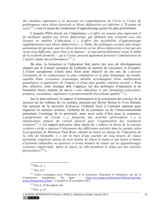 LACROIX-SPINNEWYN Florence | DCB 22 | Mémoire d’étude | Janvier 2014 39
des résultats supérieurs à la moyenne en compréhension de l’écrit et l’écart de
performance entre élèves favorisés et élèves défavorisés est inférieur à 70 points de
score110
» tout en ayant des rendements d’apprentissage parmi les plus performants.
L’enquête PISA insiste sur l’importance « d’offrir un soutien plus important et
de meilleure qualité aux élèves défavorisés, qui débutent leur scolarité avec des
lacunes en matière d’éducation (...) d’offrir des possibilités d’apprentissage
supplémentaires aux élèves défavorisés (...). Enfin, des politiques sociales plus larges
permettant de garantir que les élèves favorisés et les élèves défavorisés n’ont pas des
vécus trop différents, aussi bien à la maison – et tout particulièrement avant le début
de la scolarité formelle –, qu’à l’école, peuvent également favoriser l’amélioration de
l’équité comme des performances111
».
De plus, la formation et l’éducation font partie des axes de développement
adoptés par le Conseil européen de Lisbonne en matière de croissance et d’emploi.
L’Union européenne s’étant ainsi fixée pour objectif en dix ans de « devenir
l'économie de la connaissance la plus compétitive et la plus dynamique du monde,
capable d'une croissance économique durable accompagnée d'une amélioration
quantitative et qualitative de l'emploi et d'une plus grande cohésion sociale ». Pour
être effective, cette stratégie doit s’appuyer sur des politiques d’éducation et de
formation fortes mettant en œuvre « une éducation et une formation préscolaire,
primaire, secondaire, supérieure et professionnelle d'excellente qualité112
».
Sur le plan national, le rapport d’information et la conclusion des travaux de la
mission sur les rythmes de vie scolaire, présenté par Xavier Breton et Yves Durand,
fait mention de la nécessité d’associer l’échelon local à l’échelon national pour
organiser la semaine scolaire, l’échelon de la commune ou de l’intercommunalité
présentant l’avantage de la proximité, mais aussi celui d’être pour la commune,
« propriétaire de l’école (...), financeur des activités périscolaires (...) et
interlocuteur naturel du conseil général pour l’organisation des transports
scolaires113
». Ce rapport préconise entre autres de « réduire la durée de la journée
scolaire » et de « repenser l’alternance des différentes activités dans la journée selon
la proposition de Monsieur Paul Bron, adjoint au maire en charge de l’éducation de
la ville de Grenoble, (...) sur la base d’une journée de cinq heures de classe
maximum, organisée autour de trois heures de classe le matin et une heure et demie
d’activités culturelles ou sportives et trente minutes de retour sur les apprentissages
scolaires l’après-midi. Après la classe, la ville prendrait le relais par des activités
périscolaires114
».
110
Ibid., p. 1.
111
Ibid., p 4
112
Cadre stratégique pour l'éducation et la formation, Education et formation, site de la
Commission européenne. En ligne : <http://ec.europa.eu/education/lifelong-learning-
policy/framework_fr.htm>. Consulté le 18 novembre 2013
113
Voir p. 28 du rapport cité
114
Ibid., p. 35
 