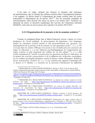 LACROIX-SPINNEWYN Florence | DCB 22 | Mémoire d’étude | Janvier 2014 40
C’est dans ce cadre, incluant des facteurs et données tant nationaux
qu’internationaux, que la réforme des rythmes scolaires dans l’enseignement primaire
a été engagée. Le décret relatif à l’organisation du temps scolaire dans les écoles
maternelles et élémentaires du 24 janvier 2013115
fixe de nouvelles modalités de
fonctionnement. Elles devront être mises en œuvre à la rentrée 2013. Toutefois sur
demande du maire, le directeur académique des services de l’éducation nationale
(DASEN), cette mise en œuvre pourra être reportée à la rentrée 2014-2015.
2.3.3 Organisation de la journée et de la semaine scolaires116
Comme le soulignent Roger Sue et Marie-Françoise Caccia « depuis les textes
fondateurs de l’école publique, la préoccupation du législateur s’est longtemps
limitée au calendrier scolaire annuel et tout particulièrement aux vacances. Les
aménagements de la journée et de la semaine en sont quasiment exclus117
». (...) « Ce
n’est que dans les années 1980 que l’on assiste à une véritable prise de conscience du
temps en éducation (...) à une réflexion psychopédagogique de l’organisation des
temps scolaires et plus largement des rythmes de vie des enfants118
». (...) « Elle
résulte notamment de l’intérêt croissant pour les questions touchant à l’éducation, de
la montée des activités extrascolaires et de la diffusion des recherches scientifiques
sur les rythmes psychophysiologiques, autour d’auteurs comme Montagner, Reinberg,
Tecru, Courtecuisse, Vermeil, etc. » (...) « Les résultats des rapports commandés par
A. Savary et C. Beullac (...) insistent sur la nécessité d’harmoniser les différents
115
MINISTÈRE DE L’ÉDUCATION NATIONALE. Décret n° 2013-77 du 24 janvier 2013
relatif à l'organisation du temps scolaire dans les écoles maternelles et élémentaires, Journal Officiel
n°0022 du 26 janvier 2013 page 1627. En ligne :
<http://www.legifrance.gouv.fr/affichTexte.do;jsessionid=728964ED8A25E5C899178015E42DD6EC.
tpdjo16v_1?cidTexte=JORFTEXT000026979035&dateTexte=&oldAction=rechJO&categorieLien=id>
. Consulté le 25 mai 2013
116
MINISTÈRE DE L’ÉDUCATION NATIONALE. La réforme des rythmes scolaires à l'école
primaire. En ligne : <http://www.education.gouv.fr/cid66696/la-reforme-des-rythmes-a-l-ecole-
primaire.html>. Consulté le 18 novembre 2013
MINISTÈRE DE L’ÉDUCATION NATIONALE. Les acteurs du système éducatifs : Les
structures de concertation En ligne : <http://www.education.gouv.fr/cid225/les-structures-de-
concertation.html>. Consulté le 18 novembre 2013
MINISTÈRE DE L’ÉDUCATION NATIONALE. Rythmes scolaires à l'école primaire. En
ligne : <http://www.education.gouv.fr/pid29074/rythmes-scolaires.html>. Consulté le 18 novembre
2013
MINISTÈRE DE L’ÉDUCATION NATIONALE Organisation du temps scolaire dans le
premier degré et des activités pédagogiques complémentaires. Circulaire n° 2013-017 du 6-2-2013.
En ligne : <http://www.education.gouv.fr/pid25535/bulletin_officiel.htmlcid_bo=66991>. Consulté le
18 novembre
117
SUE, Roger, CACCIA, Marie-Françoise, op. cit. p. 16 du format e-pub.
118
Ibid.
 