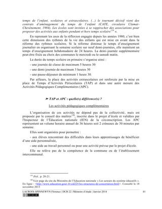 LACROIX-SPINNEWYN Florence | DCB 22 | Mémoire d’étude | Janvier 2014 41
temps de l’enfant, scolaires et extrascolaires. (...) le tournant décisif vient des
contrats d’aménagement du temps de l’enfant (CATE, circulaire Clamat-
Chevènement, 1984). Les écoles sont invitées à se rapprocher des associations pour
proposer des activités aux enfants pendant et hors temps scolaire119
».
En reprenant les axes de la réflexion engagée depuis les années 1980, c’est bien
cette dimension des rythmes de la vie des enfants qui est mise en avant dans la
réforme des rythmes scolaires. Si la réforme diminue le temps d’enseignement
journalier en organisant la semaine scolaire sur neuf demi-journées, elle maintient un
temps d’enseignement hebdomadaire de 24 heures. La demi-journée supplémentaire
peut-être fixée au choix des communes le mercredi ou le samedi matin.
La durée du temps scolaire en primaire s’organise ainsi :
- une journée de classe de maximum 5 heures 30
- une demi-journée de maximum 3 heures 30
- une pause-déjeuner de minimum 1 heure 30.
Par ailleurs, la place des activités extrascolaires est renforcée par la mise en
place de Temps d’Activités Périscolaires (TAP) et dans une autre mesure des
Activités Pédagogiques Complémentaires (APC).
➤ TAP et APC : quelle(s) différence(s) ?
Les activités pédagogiques complémentaires
L’organisation de ces activités ne dépend pas de la collectivité, mais est
proposée par le conseil des maîtres120
, inscrite dans le projet d’école et validées par
l'Inspecteur de l’Éducation nationale (IEN) de la circonscription. Les APC
représentent un volume horaire annuel de 36 heures soit 2 créneaux de 30 minutes par
semaine.
Elles sont organisées pour permettre :
- aux élèves rencontrant des difficultés dans leurs apprentissages de bénéficier
d’une aide personnalisée,
- une aide au travail personnel ou pour une activité prévue par le projet d'école.
Elle ne relève pas de la compétence de la commune ou de l’établissement
intercommunal.
119
Ibid., p. 20-21.
120
Voir page du site du Ministère de l’Education nationale « Les acteurs du système éducatifs ».
En ligne : <http://www.education.gouv.fr/cid225/les-structures-de-concertation.html>. Consulté le 18
novembre 2013
 