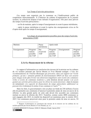 LACROIX-SPINNEWYN Florence | DCB 22 | Mémoire d’étude | Janvier 2014 42
Les Temps d’activités périscolaires
Ces temps sont organisés par la commune ou l’établissement public de
coopération intercommunale. À l’intérieur du schéma d’organisation de la journée
scolaire, la collectivité dispose d’une latitude d’organisation. Elle peut ainsi prévoir
des temps d’activités périscolaires :
- en fin de matinée, après le temps d’enseignement et avant la pause méridienne,
- après la pause méridienne et avant la reprise des enseignements et/ou en fin
d’après-midi après les temps d’enseignement.
Les plages de programmation possibles pour des temps d’activités
périscolaires (TAP)
Matinée Pause
méridienne
Après-midi
Enseignement Program-
mation
possible
des TAP
Pas
d’activité
TAP
Program-
mation
possible
des TAP
Enseignement Program-
mation
possible
des TAP
2.3.4 Le financement de la réforme
Le rapport d’information en conclusion des travaux de la mission sur les rythmes
de vie scolaire présenté par Xavier Breton et Yves Durand souligne « l’une des
recommandations de l’Institut Montaigne qui préconise, dans son rapport sur l’école
primaire, qu’une « dotation globale de fonctionnement (DGF) de base soit assurée
pour chaque école afin d’éviter une distorsion inégalitaire entre écoles des communes
riches et écoles de communes modestes », cette dotation devant assurer « un accès
gratuit aux activités périscolaires pour les élèves les moins favorisés » dans la mesure
où notamment « la capacité de financement du temps périscolaire additionnel ne
pouvant être évidemment la même d’une commune à l’autre121
»
Dans les faits, le gouvernement a mis en place un fonds de 250 millions d’euros
afin de permettre aux communes d’amorcer la première année de mise en œuvre de la
réforme. La plus grande partie de cette aide devait être accordée aux communes
mettant en œuvre la réforme dès 2013. Toutefois, comme seules 4000 communes se
sont engagées dès 2013, la totalité du dispositif est maintenue pour la rentrée 2014-
2015. Les communes perçoivent ainsi pour la première année de mise en œuvre, 50
121
Rapport d’information en conclusion des travaux de la mission sur les rythmes de vie
scolaire présenté par Xavier Breton et Yves Durand, op. cit.
 