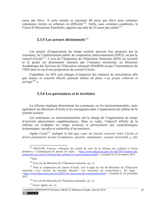 LACROIX-SPINNEWYN Florence | DCB 22 | Mémoire d’étude | Janvier 2014 43
euros par élève. À cette somme se rajoutent 40 euros par élève pour certaines
communes rurales ou urbaines en difficulté122
. Enfin, sous certaines conditions, la
Caisse d’Allocations Familiales, apporte une aide de 53 euros par enfant123
.
2.3.5 Les acteurs décisionnels124
Les projets d’organisation du temps scolaire peuvent être proposés par la
commune, ou l’établissement public de coopération intercommunale (EPCI), ou par le
conseil d’école125
. L’avis de l’Inspecteur de l’Education Nationale (IEN) est recueilli
et le projet est directement transmis par l’instance territoriale au Directeur
Académique des Services de l’Éducation nationale (DASEN) ou par l’intermédiaire de
l’IEN dans le cas d’une proposition du conseil d’école.
Cependant, les IEN sont chargés d’organiser des réunions de concertation afin
que maires et conseils d'école puissent mettre en place « un projet cohérent et
partagé126
».
2.3.6 Les partenaires et le territoire
La réforme implique directement les communes ou les intercommunalités, mais
également les directeurs d’école et les enseignants dans l’organisation du rythme de la
journée scolaire.
Les communes ou intercommunalités ont la charge de l’organisation du temps
d’activités périscolaires supplémentaires. Dans ce cadre, l’objectif affiché de la
réforme est d’adapter les temps scolaires et périscolaires aux caractéristiques
économiques, sociales et culturelles d’un territoire.
Agnès Cavet127
souligne le fait que « par un travail concerté entre l’école et
divers partenaires locaux (communes, parents, animateurs, secteur associatif...), des
122
PEILLON, Vincent, « Réunion du comité de suivi de la réforme des rythmes à l'école
primaire », Communiqué de presse. En ligne : <http://www.education.gouv.fr/cid72957/reunion-du-
comite-de-suivi-de-la-reforme-des-rythmes-a-l-ecole-primaire.html>. Consulté le 18 novembre 2013
123
Ibid.
124
Voir site du Ministère de l’Éducation nationale, op. cit.
125
Pour la composition du conseil d’école, voir la page du site du Ministère de l’Éducation
nationale « Les acteurs du système éducatif : Les structures de concertation ». En ligne :
<http://www.education.gouv.fr/cid225/les-structures-de-concertation.html ». Consulté le 18 novembre
2013
126
Voir site du Ministère de l’Éducation nationale, op. cit.
127
Cavet, Agnès, op. cit.
 
