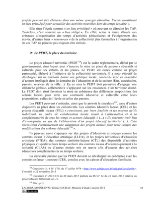 LACROIX-SPINNEWYN Florence | DCB 22 | Mémoire d’étude | Janvier 2014 44
projets peuvent être élaborés dans une même synergie éducative, l’école constituant
un lieu privilégié pour accueillir des activités nouvelles hors du temps scolaire ».
Elle situe l’école comme « un lieu privilégié » où peuvent se dérouler les TAP.
Toutefois, c’est souvent un « lieu obligé ». En effet, selon la durée allouée aux
créneaux d’organisation des temps d’activités périscolaires et l’éloignement des
écoles, d’autres lieux « ressources » de la collectivité plus favorables à l’organisation
de ces TAP ne peuvent pas toujours être utilisés.
➤ Le PEDT, la place du territoire
Le projet éducatif territorial (PEDT128
) est le cadre réglementaire, défini par le
gouvernement, dans lequel peut s’inscrire la mise en place de parcours éducatifs et
culturels pour les enfants et les jeunes. Le PEDT est conçu comme un projet
partenarial, élaboré à l’initiative de la collectivité territoriale. Il a pour objectif de
développer sur un territoire donné une politique locale, concertée avec un ensemble
d’acteurs impliqués dans le domaine de l’éducation et de la culture (État, association,
parents, services de la ville…). En ce sens le PEDT doit permettre d’engager une
démarche globale, collaborative s’appuyant sur les ressources d’un territoire donné.
Le PEDT doit ainsi favoriser la mise en cohérence des différentes propositions des
acteurs locaux pour créer une continuité éducative et culturelle entre leurs
propositions, celles de l’école et celles des parents.
Les PEDT peuvent s’articuler, ainsi que le prévoit la circulaire129
, avec d’autres
dispositifs en place dans les collectivités. Les contrats éducatifs locaux (CEL) et les
projets éducatifs locaux (PEL) « constituent, par leurs finalités et les moyens qu’ils
mobilisent, un cadre de collaboration locale visant à l’articulation et à la
complémentarité de tous les temps et acteurs éducatifs » (...) « Ils pourront tenir lieu
d’avant-projet en vue de l’élaboration d’un projet éducatif territorial (...). Cela
nécessitera éventuellement une adaptation des projets actuels pour tenir compte des
modifications des rythmes éducatifs130
».
Ils peuvent aussi s’appuyer sur des projets d’éducation artistiques comme les
contrats locaux d’éducation artistique (CLEA), et les projets territoriaux d’éducation
artistique (PTEA), des contrats territoire-lecture (CTL) des dispositifs d’activités
physiques et sportives hors temps scolaire des contrats locaux d’accompagnement à la
scolarité (CLAS) ou d’autres projets mis en œuvre afin d’assurer des activités
éducatives complémentaires au temps scolaire.
La circulaire précise que les PEDT doivent se développer en cohérence avec les
contrats enfance - jeunesse (CEJ), conclus avec les caisses d’allocations familiales.
128
Circulaire DL 6 N° 1705 du 17 juillet 1978 <http://www.adbdp.asso.fr/spip.php?article666>.
Consulté le 22 novembre 2013
129
Circulaire n° 2013-036 du 20 mars 2013 publiée au BO n° 12 du 21 mars 2013 relative au
projet éducatif territorial, op. cit.
130
Ibid., p. 3.
 