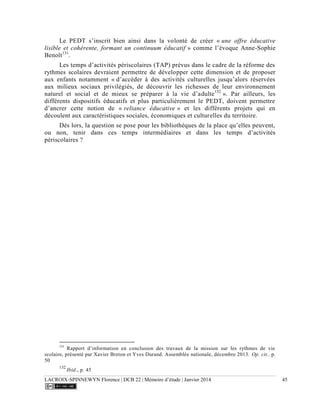 LACROIX-SPINNEWYN Florence | DCB 22 | Mémoire d’étude | Janvier 2014 45
Le PEDT s’inscrit bien ainsi dans la volonté de créer « une offre éducative
lisible et cohérente, formant un continuum éducatif » comme l’évoque Anne-Sophie
Benoît131
.
Les temps d’activités périscolaires (TAP) prévus dans le cadre de la réforme des
rythmes scolaires devraient permettre de développer cette dimension et de proposer
aux enfants notamment « d’accéder à des activités culturelles jusqu’alors réservées
aux milieux sociaux privilégiés, de découvrir les richesses de leur environnement
naturel et social et de mieux se préparer à la vie d’adulte132
». Par ailleurs, les
différents dispositifs éducatifs et plus particulièrement le PEDT, doivent permettre
d’ancrer cette notion de « reliance éducative » et les différents projets qui en
découlent aux caractéristiques sociales, économiques et culturelles du territoire.
Dès lors, la question se pose pour les bibliothèques de la place qu’elles peuvent,
ou non, tenir dans ces temps intermédiaires et dans les temps d’activités
périscolaires ?
131
Rapport d’information en conclusion des travaux de la mission sur les rythmes de vie
scolaire, présenté par Xavier Breton et Yves Durand. Assemblée nationale, décembre 2013. Op. cit.. p.
50
132
Ibid., p. 45
 