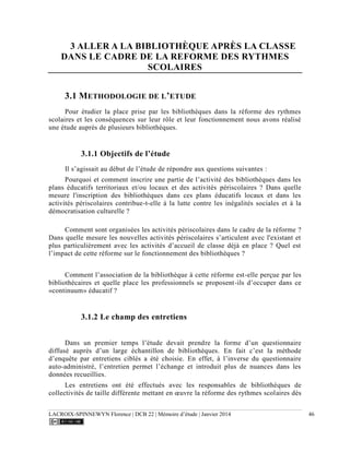 LACROIX-SPINNEWYN Florence | DCB 22 | Mémoire d’étude | Janvier 2014 46
3 ALLER A LA BIBLIOTHÈQUE APRÈS LA CLASSE
DANS LE CADRE DE LA REFORME DES RYTHMES
SCOLAIRES
3.1 METHODOLOGIE DE L’ETUDE
Pour étudier la place prise par les bibliothèques dans la réforme des rythmes
scolaires et les conséquences sur leur rôle et leur fonctionnement nous avons réalisé
une étude auprès de plusieurs bibliothèques.
3.1.1 Objectifs de l’étude
Il s’agissait au début de l’étude de répondre aux questions suivantes :
Pourquoi et comment inscrire une partie de l’activité des bibliothèques dans les
plans éducatifs territoriaux et/ou locaux et des activités périscolaires ? Dans quelle
mesure l'inscription des bibliothèques dans ces plans éducatifs locaux et dans les
activités périscolaires contribue-t-elle à la lutte contre les inégalités sociales et à la
démocratisation culturelle ?
Comment sont organisées les activités périscolaires dans le cadre de la réforme ?
Dans quelle mesure les nouvelles activités périscolaires s’articulent avec l'existant et
plus particulièrement avec les activités d’accueil de classe déjà en place ? Quel est
l’impact de cette réforme sur le fonctionnement des bibliothèques ?
Comment l’association de la bibliothèque à cette réforme est-elle perçue par les
bibliothécaires et quelle place les professionnels se proposent-ils d’occuper dans ce
«continuum» éducatif ?
3.1.2 Le champ des entretiens
Dans un premier temps l’étude devait prendre la forme d’un questionnaire
diffusé auprès d’un large échantillon de bibliothèques. En fait c’est la méthode
d’enquête par entretiens ciblés a été choisie. En effet, à l’inverse du questionnaire
auto-administré, l’entretien permet l’échange et introduit plus de nuances dans les
données recueillies.
Les entretiens ont été effectués avec les responsables de bibliothèques de
collectivités de taille différente mettant en œuvre la réforme des rythmes scolaires dès
 