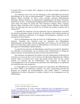 LACROIX-SPINNEWYN Florence | DCB 22 | Mémoire d’étude | Janvier 2014 47
la rentrée 2013 ou à la rentrée 2014, intégrées ou non dans un réseau communal ou
intercommunal.
Les entretiens ont eu lieu avec des directeurs et des responsables de service de
bibliothèques de 18 villes ou intercommunalités133
(Angers, Arras, Brest, Bischwiller,
Décines, Dijon, Grenoble, Le Havre, Lille, Limoges, Lormont, Marckolsheim,
Mulhouse, Rennes, Roubaix, la communauté d’agglomération de Plaine Commune,
Saint-Priest, les Ulis - Communauté d'Agglomération du Plateau de Saclay). Parmi ces
villes douze font partie du réseau des villes éducatives (Angers, Brest, Limoges,
Décines, Dijon, Grenoble, Lille, Limoges, Lormont, Rennes, Roubaix, Saint-Priest).
Onze ont opté pour une mise en œuvre de la réforme des rythmes scolaires dès la
rentrée 2013.
L’ensemble des situations n’est pas représenté, mais les informations recueillies
par entretien constituent autant de points de vue singuliers dont l’analyse permet de
confronter différentes expériences et de dégager des perspectives générales sur les
conséquences de la réforme.
Pour les bibliothèques des villes de moins de 10 000 habitants, il n’y a eu qu’un
entretien. Toutefois, les entretiens avec les directeurs des bibliothèques
départementales du Bas-Rhin, celle du Haut-Rhin, des Yvelines et du Val d’Oise ont
permis d’évaluer dans quelle mesure les bibliothécaires et les élus de ces communes
font appel aux bibliothèques départementales.
La majorité des directeurs de bibliothèques contactées ont accepté de répondre à
ces entretiens soit directement, soit en associant leurs collaborateurs en charge des
espaces jeunesse, des partenariats jeunesse ou encore des plans lectures.
Des entretiens ont également été réalisés avec des représentants du Ministère de
la Culture au service du livre et de la lecture, des Directions Régionales des Affaires
Culture Alsace et Picardie pour savoir dans quelle mesure leurs services étaient
associés ou sollicités par les bibliothèques. Des structures en charge de
l’accompagnement et de la formation des personnels des bibliothèques ont également
été contactées dans cette perspective.
La responsable de la commission jeunesse de l’Association des Bibliothécaires
de France (ABF) a été également contactée. En effet, l’association prévoyait de
proposer un ensemble de recommandations, texte publié depuis134
, concernant
l’application du décret réformant les rythmes scolaires et ses conséquences sur les
bibliothèques.
133
Voir « Liste des contacts » en annexe 1
134
Recommandations de l’ABF concernant l’application pour les bibliothèques du décret
réformant les rythmes scolaires. En ligne : <http://www.abf.asso.fr/6/46/366/ABF/recommandations-
de-labf-concernant-lapplication-pour-les-bibliotheques-du-decret-reformant-les-rythmes-
scolaires?p=2>. Consulté le 29 octobre 2013
 