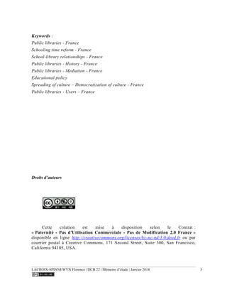 LACROIX-SPINNEWYN Florence | DCB 22 | Mémoire d’étude | Janvier 2014 3
Keywords :
Public libraries - France
Schooling time reform - France
School-library relationships - France
Public libraries - History - France
Public libraries - Mediation - France
Educational policy
Spreading of culture – Democratization of culture - France
Public libraries - Users – France
Droits d’auteurs
Cette création est mise à disposition selon le Contrat :
« Paternité - Pas d'Utilisation Commerciale - Pas de Modification 2.0 France »
disponible en ligne http://creativecommons.org/licenses/by-nc-nd/3.0/deed.fr ou par
courrier postal à Creative Commons, 171 Second Street, Suite 300, San Francisco,
California 94105, USA.
 