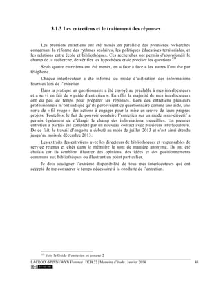 LACROIX-SPINNEWYN Florence | DCB 22 | Mémoire d’étude | Janvier 2014 48
3.1.3 Les entretiens et le traitement des réponses
Les premiers entretiens ont été menés en parallèle des premières recherches
concernant la réforme des rythmes scolaires, les politiques éducatives territoriales, et
les relations entre école et bibliothèques. Ces recherches ont permis d'approfondir le
champ de la recherche, de vérifier les hypothèses et de préciser les questions135
.
Seuls quatre entretiens ont été menés, en « face à face » les autres l’ont été par
téléphone.
Chaque interlocuteur a été informé du mode d’utilisation des informations
fournies lors de l’entretien
Dans la pratique un questionnaire a été envoyé au préalable à mes interlocuteurs
et a servi en fait de « guide d’entretien ». En effet la majorité de mes interlocuteurs
ont eu peu de temps pour préparer les réponses. Lors des entretiens plusieurs
professionnels m’ont indiqué qu’ils percevaient ce questionnaire comme une aide, une
sorte de « fil rouge » des actions à engager pour la mise en œuvre de leurs propres
projets. Toutefois, le fait de pouvoir conduire l’entretien sur un mode semi-directif a
permis également de d’élargir le champ des informations recueillies. Un premier
entretien a parfois été complété par un nouveau contact avec plusieurs interlocuteurs.
De ce fait, le travail d’enquête a débuté au mois de juillet 2013 et s’est ainsi étendu
jusqu’au mois de décembre 2013.
Les extraits des entretiens avec les directeurs de bibliothèques et responsables de
service retenus et cités dans le mémoire le sont de manière anonyme. Ils ont été
choisis car ils semblent illustrer des opinions, des idées et des positionnements
communs aux bibliothèques ou illustrant un point particulier.
Je dois souligner l’extrême disponibilité de tous mes interlocuteurs qui ont
accepté de me consacrer le temps nécessaire à la conduite de l’entretien.
135
Voir le Guide d’entretien en annexe 2
 