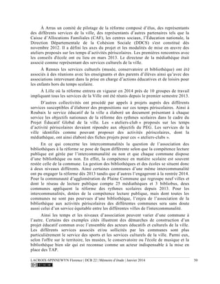 LACROIX-SPINNEWYN Florence | DCB 22 | Mémoire d’étude | Janvier 2014 50
À Arras un comité de pilotage de la réforme composé d’élus, des représentants
des différents services de la ville, des représentants d’autres partenaires tels que la
Caisse d’Allocations Familiales (CAF), les centres sociaux, l’Éducation nationale, la
Direction Départementale de la Cohésion Sociale (DDCS) s'est constitué dès
novembre 2012. Il a défini les axes du projet et les modalités de mise en œuvre des
ateliers proposés sur les temps d’activités périscolaires. Les premières rencontres avec
les conseils d'école ont eu lieu en mars 2013. Le directeur de la médiathèque était
associé comme représentant des services culturels de la ville.
À Rennes les services culturels (musée, conservatoire et bibliothèque) ont été
associés à des réunions avec les enseignants et des parents d’élèves ainsi qu’avec des
associations intervenant dans la prise en charge d’actions éducatives et de loisirs pour
les enfants hors du temps scolaire.
À Lille où la réforme entrera en vigueur en 2014 près de 10 groupes de travail
impliquant tous les services de la Ville ont été réunis depuis le premier semestre 2013.
D’autres collectivités ont procédé par appels à projets auprès des différents
services susceptibles d’élaborer des propositions sur ces temps périscolaires. Ainsi à
Roubaix le service éducatif de la ville a élaboré un document présentant à chaque
service les objectifs nationaux de la réforme des rythmes scolaires dans le cadre du
Projet Éducatif Global de la ville. Les « ateliers-club » proposés sur les temps
d’activité périscolaires devaient répondre aux objectifs du PEG. Les services de la
ville identifiés comme pouvant proposer des activités périscolaires, dont la
médiathèque, ont ainsi élaboré des fiches projets pour ces « ateliers-clubs ».
En ce qui concerne les intercommunalités la question de l’association des
bibliothèques à la réforme se pose de façon différente selon que la compétence lecture
publique est gérée par l’intercommunalité ou non et que chaque commune dispose
d’une bibliothèque ou non. En effet, la compétence en matière scolaire est souvent
restée celle de la commune. La gestion des bibliothèques et des écoles se situent donc
à deux niveaux différents. Ainsi certaines communes d’une même intercommunalité
ont pu engager la réforme dès 2013 tandis que d’autres l’engageront à la rentrée 2014.
Pour la communauté d’agglomération de Plaine Commune qui regroupe neuf villes et
dont le réseau de lecture publique compte 25 médiathèques et 3 bibliobus, deux
communes appliquent la réforme des rythmes scolaires depuis 2013. Pour les
intercommunalités, dotées de la compétence lecture publique, mais dont toutes les
communes ne sont pas pourvues d’une bibliothèque, l’enjeu de l’association de la
bibliothèque aux activités périscolaires des différentes communes sera sans doute
aussi celui d’un service équitable entre les différentes villes de l'intercommunalité.
Ainsi les temps et les niveaux d’association peuvent varier d’une commune à
l’autre. Certains des exemples cités illustrent des démarches de construction d’un
projet éducatif commun avec l’ensemble des acteurs éducatifs et culturels de la ville.
Les différents services associés et/ou sollicités par les communes sont plus
particulièrement le service des sports et les services culturels de la ville. Parmi eux,
selon l'offre sur le territoire, les musées, le conservatoire ou l'école de musique et la
bibliothèque bien sûr qui est reconnue comme un acteur indispensable à la mise en
place des TAP.
 