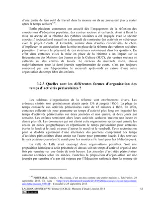 LACROIX-SPINNEWYN Florence | DCB 22 | Mémoire d’étude | Janvier 2014 52
d’une partie de leur outil de travail dans la mesure où ils ne pouvaient plus y rester
après le temps scolaire136
.
Enfin plusieurs communes ont associé dès l’engagement de la réflexion des
associations d’éducation populaire, des centres sociaux et culturels. Ainsi à Brest la
mise en œuvre de la réforme des rythmes scolaires a été engagée avec le secteur
associatif socioculturel auquel on a demandé de construire des activités en cohérence
avec le projet d’école. À Grenoble, comme dans d’autres collectivités, le choix
d’impliquer les associations dans la mise en place de la réforme des rythmes scolaires
permettait d’assurer la pérennité de ces structures notamment dans les quartiers. En
effet dans certaines villes la mise en place de la réforme a un impact sur la
fréquentation des Maisons des Jeunes et de la Culture (MJC), des centres sociaux et
culturels ou des centres de loisirs. Le créneau du mercredi matin, choisi
majoritairement pour la demi-journée supplémentaire de cours, n’est pas toujours
compensé par une fréquentation le mercredi après-midi en raison d’une autre
organisation du temps libre des enfants.
3.2.3 Quelles sont les différentes formes d’organisation des
temps d’activités périscolaires ?
Les schémas d’organisation de la réforme sont extrêmement divers. Les
créneaux choisis sont généralement placés après 15h et jusqu'à 18h30. La plage de
temps consacrée aux activités périscolaires varie de 45 minutes à 1h30. En effet,
certaines collectivités pour permettre un temps d’activité plus long ont organisé les
temps d’activités périscolaires sur deux journées et non quatre, et deux jours par
semaine. Les enfants terminent alors leurs activités scolaires environ une heure et
demie plus tôt. Les communes qui ont choisi cette organisation sectorisent ensuite les
écoles en zones géographiques et répartissent le temps périscolaire pour certaines
écoles le lundi et le jeudi et pour d’autres le mardi et le vendredi. Cette sectorisation
peut se doubler également d’une alternance des journées comprenant des temps
d’activités périscolaires d'une année sur l'autre pour permettre l'accès à des services
fermés certaines journées (le mardi pour les musées et le lundi pour les bibliothèques).
La ville de Lille avait envisagé deux organisations possibles. Soit une
proposition identique à celle présentée ci-dessus soit un temps d’activité organisé une
fois par semaine sur une durée de trois heures. Les journées d’activités périscolaires
auraient alternées selon les années. Toutefois la proposition d’organisation sur une
journée par semaine n’a pas été retenue par l’Éducation nationale dans la mesure où
136
PIQUEMAL, Marie, « Ma classe, c’est un peu comme une petite maison », Libération, 20
septembre 2013. En ligne : <http://www.liberation.fr/societe/2013/09/20/ma-classe-c-est-un-peu-comme-
une-petite-maison_933444>. Consulté le 25 septembre 2013
 