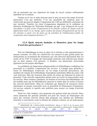 LACROIX-SPINNEWYN Florence | DCB 22 | Mémoire d’étude | Janvier 2014 53
elle ne permettait pas une répartition du temps de travail scolaire suffisamment
équilibrée sur la semaine.
Comme on le voit, le cadre directeur pour la mise en œuvre des temps d’activité
périscolaire n’est pas uniforme. C’est une possibilité de souplesse pour les
collectivités qui peuvent adapter l’organisation des TAP aux différentes contraintes de
leur territoire. Toutefois les choix d’organisation dépendent de la validation du
Directeur Académique de l’Éducation Nationale, qui agit « par délégation du recteur
d'académie » et qui« arrête l'organisation de la semaine scolaire de chaque école du
département dont il a la charge, après examen des projets d'organisation qui lui ont
été transmis et après avis du maire ou du président de l'établissement public de
coopération intercommunal intéressé »137
.
3.2.4 Quels moyens humains et financiers pour les temps
d’activités périscolaires ?
Pour les bibliothèques la mise en place de la réforme se fait majoritairement à
moyens constants. En effet, les collectivités ont consacré la plus grande partie des
financements au recrutement des animateurs qui vont intervenir directement dans les
écoles sur les TAP. À Limoges des intervenants extérieurs sont sollicités pour animer
une ou deux séances d’un parcours. À Roubaix, une plasticienne interviendra
également sur des projets spécifiques.
Les problèmes de financement obligent parfois les bibliothèques à redéployer les
personnels et à modifier l’organisation des services. À Limoges pour permettre à
toutes les bibliothèques d’intervenir sur les temps d’activités périscolaires, des
membres de l’équipe de la bibliothèque francophone multimédia (Bfm) du centre-ville
vont intervenir, dans des structures plus petites du réseau qui disposent de moins de
personnel. Cette nouvelle organisation permet aussi un travail en transversalité entre
les services. Dans certaines communes, les horaires d’ouverture des bibliothèques ont
été modifiés pour que les bibliothécaires puissent se rendre dans les écoles et assurer
des activités périscolaires. Dans les communes qui disposent de ressources moins
importantes en réseaux associatifs et/ou en possibilité de financement d’animateurs,
les services culturels et sportifs sont mobilisés pour assurer ces temps d’activités
périscolaires.
Parmi les villes étudiées, onze proposent une gratuité totale des activités. Deux
autres proposent des gratuités partielles soit pour des raisons de financement soit
parce que certaines activités étaient déjà proposées aux familles par différentes
structures et associations avant la réforme des rythmes scolaires sur un mode payant,
137
MINISTÈRE DE L’ÉDUCATION NATIONALE. Décret n° 2013-77 du 24 janvier 2013
relatif à l'organisation du temps scolaire dans les écoles maternelles et élémentaires, Journal officiel
n°0022 du 26 janvier 2013 page 1627. En ligne :
<http://www.legifrance.gouv.fr/affichTexte.do?cidTexte=JORFTEXT000026979035&categorieLien=id>.
Consulté le 12 octobre 2013
 
