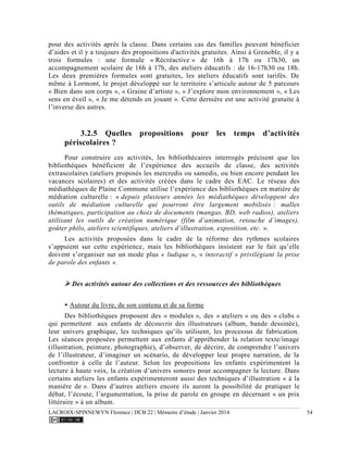 LACROIX-SPINNEWYN Florence | DCB 22 | Mémoire d’étude | Janvier 2014 54
pour des activités après la classe. Dans certains cas des familles peuvent bénéficier
d’aides et il y a toujours des propositions d'activités gratuites. Ainsi à Grenoble, il y a
trois formules : une formule « Récréactive » de 16h à 17h ou 17h30, un
accompagnement scolaire de 16h à 17h, des ateliers éducatifs : de 16-17h30 ou 18h.
Les deux premières formules sont gratuites, les ateliers éducatifs sont tarifés. De
même à Lormont, le projet développé sur le territoire s’articule autour de 5 parcours
« Bien dans son corps », « Graine d’artiste », « J’explore mon environnement », « Les
sens en éveil », « Je me détends en jouant ». Cette dernière est une activité gratuite à
l’inverse des autres.
3.2.5 Quelles propositions pour les temps d’activités
périscolaires ?
Pour construire ces activités, les bibliothécaires interrogés précisent que les
bibliothèques bénéficient de l’expérience des accueils de classe, des activités
extrascolaires (ateliers proposés les mercredis ou samedis, ou bien encore pendant les
vacances scolaires) et des activités créées dans le cadre des EAC. Le réseau des
médiathèques de Plaine Commune utilise l’expérience des bibliothèques en matière de
médiation culturelle : « depuis plusieurs années les médiathèques développent des
outils de médiation culturelle qui pourront être largement mobilisés : malles
thématiques, participation au choix de documents (mangas, BD, web radios), ateliers
utilisant les outils de création numérique (film d’animation, retouche d’images),
goûter philo, ateliers scientifiques, ateliers d’illustration, exposition, etc. ».
Les activités proposées dans le cadre de la réforme des rythmes scolaires
s’appuient sur cette expérience, mais les bibliothèques insistent sur le fait qu’elle
doivent s’organiser sur un mode plus « ludique », « interactif » privilégiant la prise
de parole des enfants ».
 Des activités autour des collections et des ressources des bibliothèques
 Autour du livre, de son contenu et de sa forme
Des bibliothèques proposent des « modules », des « ateliers » ou des « clubs »
qui permettent aux enfants de découvrir des illustrateurs (album, bande dessinée),
leur univers graphique, les techniques qu’ils utilisent, les processus de fabrication.
Les séances proposées permettent aux enfants d’appréhender la relation texte/image
(illustration, peinture, photographie), d’observer, de décrire, de comprendre l’univers
de l’illustrateur, d’imaginer un scénario, de développer leur propre narration, de la
confronter à celle de l’auteur. Selon les propositions les enfants expérimentent la
lecture à haute voix, la création d’univers sonores pour accompagner la lecture. Dans
certains ateliers les enfants expérimenteront aussi des techniques d’illustration « à la
manière de ». Dans d’autres ateliers encore ils auront la possibilité de pratiquer le
débat, l’écoute, l’argumentation, la prise de parole en groupe en décernant « un prix
littéraire » à un album.
 