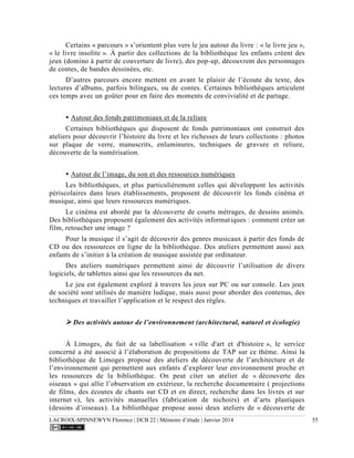 LACROIX-SPINNEWYN Florence | DCB 22 | Mémoire d’étude | Janvier 2014 55
Certains « parcours » s’orientent plus vers le jeu autour du livre : « le livre jeu »,
« le livre insolite ». À partir des collections de la bibliothèque les enfants créent des
jeux (domino à partir de couverture de livre), des pop-up, découvrent des personnages
de contes, de bandes dessinées, etc.
D’autres parcours encore mettent en avant le plaisir de l’écoute du texte, des
lectures d’albums, parfois bilingues, ou de contes. Certaines bibliothèques articulent
ces temps avec un goûter pour en faire des moments de convivialité et de partage.
 Autour des fonds patrimoniaux et de la reliure
Certaines bibliothèques qui disposent de fonds patrimoniaux ont construit des
ateliers pour découvrir l’histoire du livre et les richesses de leurs collections : photos
sur plaque de verre, manuscrits, enluminures, techniques de gravure et reliure,
découverte de la numérisation.
 Autour de l’image, du son et des ressources numériques
Les bibliothèques, et plus particulièrement celles qui développent les activités
périscolaires dans leurs établissements, proposent de découvrir les fonds cinéma et
musique, ainsi que leurs ressources numériques.
Le cinéma est abordé par la découverte de courts métrages, de dessins animés.
Des bibliothèques proposent également des activités informatiques : comment créer un
film, retoucher une image ?
Pour la musique il s’agit de découvrir des genres musicaux à partir des fonds de
CD ou des ressources en ligne de la bibliothèque. Des ateliers permettent aussi aux
enfants de s’initier à la création de musique assistée par ordinateur.
Des ateliers numériques permettent ainsi de découvrir l’utilisation de divers
logiciels, de tablettes ainsi que les ressources du net.
Le jeu est également exploré à travers les jeux sur PC ou sur console. Les jeux
de société sont utilisés de manière ludique, mais aussi pour aborder des contenus, des
techniques et travailler l’application et le respect des règles.
 Des activités autour de l’environnement (architectural, naturel et écologie)
À Limoges, du fait de sa labellisation « ville d'art et d'histoire », le service
concerné a été associé à l’élaboration de propositions de TAP sur ce thème. Ainsi la
bibliothèque de Limoges propose des ateliers de découverte de l’architecture et de
l’environnement qui permettent aux enfants d’explorer leur environnement proche et
les ressources de la bibliothèque. On peut citer un atelier de « découverte des
oiseaux » qui allie l’observation en extérieur, la recherche documentaire ( projections
de films, des écoutes de chants sur CD et en direct, recherche dans les livres et sur
internet »), les activités manuelles (fabrication de nichoirs) et d’arts plastiques
(dessins d’oiseaux). La bibliothèque propose aussi deux ateliers de « découverte de
 