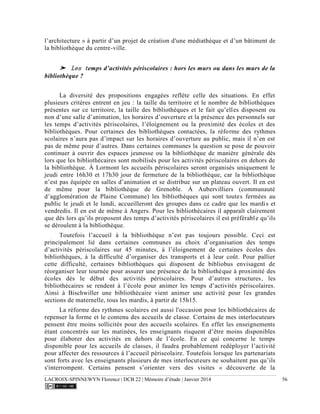 LACROIX-SPINNEWYN Florence | DCB 22 | Mémoire d’étude | Janvier 2014 56
l’architecture » à partir d’un projet de création d'une médiathèque et d’un bâtiment de
la bibliothèque du centre-ville.
➤ Les temps d’activités périscolaires : hors les murs ou dans les murs de la
bibliothèque ?
La diversité des propositions engagées reflète celle des situations. En effet
plusieurs critères entrent en jeu : la taille du territoire et le nombre de bibliothèques
présentes sur ce territoire, la taille des bibliothèques et le fait qu’elles disposent ou
non d’une salle d’animation, les horaires d’ouverture et la présence des personnels sur
les temps d’activités périscolaires, l’éloignement ou la proximité des écoles et des
bibliothèques. Pour certaines des bibliothèques contactées, la réforme des rythmes
scolaires n’aura pas d’impact sur les horaires d’ouverture au public, mais il n’en est
pas de même pour d’autres. Dans certaines communes la question se pose de pouvoir
continuer à ouvrir des espaces jeunesse ou la bibliothèque de manière générale dès
lors que les bibliothécaires sont mobilisés pour les activités périscolaires en dehors de
la bibliothèque. À Lormont les accueils périscolaires seront organisés uniquement le
jeudi entre 16h30 et 17h30 jour de fermeture de la bibliothèque, car la bibliothèque
n’est pas équipée en salles d’animation et se distribue sur un plateau ouvert. Il en est
de même pour la bibliothèque de Grenoble. À Aubervilliers (communauté
d’agglomération de Plaine Commune) les bibliothèques qui sont toutes fermées au
public le jeudi et le lundi, accueilleront des groupes dans ce cadre que les mardis et
vendredis. Il en est de même à Angers. Pour les bibliothécaires il apparaît clairement
que dès lors qu’ils proposent des temps d’activités périscolaires il est préférable qu’ils
se déroulent à la bibliothèque.
Toutefois l’accueil à la bibliothèque n’est pas toujours possible. Ceci est
principalement lié dans certaines communes au choix d’organisation des temps
d’activités périscolaires sur 45 minutes, à l’éloignement de certaines écoles des
bibliothèques, à la difficulté d’organiser des transports et à leur coût. Pour pallier
cette difficulté, certaines bibliothèques qui disposent de bibliobus envisagent de
réorganiser leur tournée pour assurer une présence de la bibliothèque à proximité des
écoles dès le début des activités périscolaires. Pour d’autres structures, les
bibliothécaires se rendent à l’école pour animer les temps d’activités périscolaires.
Ainsi à Bischwiller une bibliothécaire vient animer une activité pour les grandes
sections de maternelle, tous les mardis, à partir de 15h15.
La réforme des rythmes scolaires est aussi l'occasion pour les bibliothécaires de
repenser la forme et le contenu des accueils de classe. Certains de mes interlocuteurs
pensent être moins sollicités pour des accueils scolaires. En effet les enseignements
étant concentrés sur les matinées, les enseignants risquent d’être moins disponibles
pour élaborer des activités en dehors de l’école. En ce qui concerne le temps
disponible pour les accueils de classes, il faudra probablement redéployer l’activité
pour affecter des ressources à l’accueil périscolaire. Toutefois lorsque les partenariats
sont forts avec les enseignants plusieurs de mes interlocuteurs ne souhaitent pas qu’ils
s'interrompent. Certains pensent s’orienter vers des visites « découverte de la
 