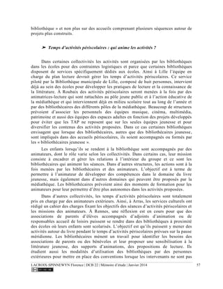 LACROIX-SPINNEWYN Florence | DCB 22 | Mémoire d’étude | Janvier 2014 57
bibliothèque » et non plus sur des accueils comprenant plusieurs séquences autour de
projets plus construits.
➤ Temps d’activités périscolaires : qui anime les activités ?
Dans certaines collectivités les activités sont organisées par les bibliothèques
dans les écoles pour des contraintes logistiques et parce que certaines bibliothèques
disposent de services spécifiquement dédiés aux écoles. Ainsi à Lille l’équipe en
charge du plan lecture devrait gérer les temps d’activités périscolaires. Ce service
piloté par la Bibliothèque municipale de Lille, composé de huit personnes, intervient
déjà au sein des écoles pour développer les pratiques de lecture et la connaissance de
la littérature. À Roubaix des activités périscolaires seront menées à la fois par des
animatrices-lecture qui sont rattachées au pôle jeune public et à l’action éducative de
la médiathèque et qui interviennent déjà en milieu scolaire tout au long de l’année et
par des bibliothécaires des différents pôles de la médiathèque. Beaucoup de structures
prévoient d’associer les personnels des équipes musique, cinéma, multimédia,
patrimoine et aussi des équipes des espaces adultes en fonction des projets développés
pour éviter que les TAP ne reposent que sur les seules équipes jeunesse et pour
diversifier les contenus des activités proposées. Dans ce cas certaines bibliothèques
envisagent que lorsque des bibliothécaires, autres que des bibliothécaires jeunesse,
sont impliqués dans des accueils périscolaires, ils soient accompagnés ou formés par
les « bibliothécaires jeunesse ».
Les enfants lorsqu’ils se rendent à la bibliothèque sont accompagnés par des
animateurs, dont le rôle varie selon les collectivités. Dans certains cas, leur mission
consiste à encadrer et gérer les relations à l’intérieur du groupe et ce sont les
bibliothécaires qui animent les séances. Dans d’autres structures, les actions sont à la
fois menées par les bibliothécaires et des animateurs. L’objectif est à terme de
permettre à l’animateur de développer des compétences dans le domaine du livre
jeunesse, mais également dans d’autres domaines qui peuvent être proposés par la
médiathèque. Les bibliothécaires prévoient ainsi des moments de formation pour les
animateurs pour leur permettre d’être plus autonomes dans les activités proposées.
Dans d’autres collectivités, les temps d’activités périscolaires sont totalement
pris en charge par des animateurs extérieurs. Ainsi, à Arras, les services culturels ont
rédigé un cahier des charges fixant les objectifs des séances d’activités périscolaires et
les missions des animateurs. À Rennes, une réflexion est en cours pour que des
associations de parents d’élèves accompagnés d’adjoints d’animation ou de
responsables accueil de loisirs puissent se rendre dans des bibliothèques à proximité
des écoles où leurs enfants sont scolarisés. L’objectif est qu’ils puissent y mener des
activités autour du livre pendant le temps d’activités périscolaires prévues sur la pause
méridienne. Les bibliothécaires mènent un travail pour identifier les besoins des
associations de parents ou des bénévoles et leur proposer une sensibilisation à la
littérature jeunesse, des supports d’animations, des propositions de lecture. Ils
étudient aussi les modalités d’utilisation des bibliothèques par des personnes
extérieures pour mettre en place des conventions lorsque les intervenants ne sont pas
 