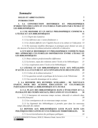 LACROIX-SPINNEWYN Florence | DCB 22 | Mémoire d’étude | Janvier 2014 4
Sommaire
SIGLES ET ABREVIATIONS 7
INTRODUCTION 9
1. LA CONSTRUCTION HISTORIQUE ET PHILOSOPHIQUE
D’OBJECTIFS ÉDUCATIFS ET CULTURELS PARTAGÉS PAR L'ÉCOLE ET
LES BIBLIOTHÈQUES 11
1.1 UNE HISTOIRE ET UN SOCLE PHILOSOPHIQUE COMMUNS A
L’ÉCOLE ET AUX BIBLIOTHÈQUES 11
1.1.1 L’Esprit des Lumières 11
1.1.2 La référence aux « textes fondateurs » 12
1.1.3 Le chemin difficile vers l’égalité d'accès à la culture et l’éducation 13
1.1.4 De nouveaux modèles théoriques et pratiques pour donner un sens et
des moyens d’action à la démocratisation culturelle et éducative 16
1.2 UN SOCLE HISTORIQUE ET PHILOSOPHIQUE COMMUNS MAIS
DES APPROCHES CULTURELLES DIFFÉRENTES ENTRE L'ÉCOLE ET
LES BIBLIOTHÈQUES 19
1.2.1 Deux cultures professionnelles différentes 19
1.2.2 La lecture, enjeu des relations entre l’école et les bibliothèques 21
1.2.3 La coopération entre l’école et les bibliothèques 22
1.3 L'ÉCOLE ET LES BIBLIOTHÈQUES FACE AUX INÉGALITÉS
D'ACCÈS À LA CULTURE ET AUX CONNAISSANCES DES ENFANTS 25
1.3.1 L’échec de la démocratisation ? 25
1.3.2 La question sociale et politique de la lecture et de l'illettrisme 26
1.3.3 Une nouvelle dynamique de la culture 28
2. LA REFORME DES RYTHMES SCOLAIRES : DE NOUVEAUX
ENJEUX POUR DES ACTIONS ÉDUCATIVES ET CULTURELLES
PARTAGÉES ENTRE LA BIBLIOTHÈQUE ET L'ÉCOLE 30
2.1 LA PLACE DES BIBLIOTHÈQUES DANS L'ÉVOLUTION ET LA
PLURALITÉ DES TEMPS SOCIAUX, ÉDUCATIFS ET CULTURELS 30
2.1.1 L’émergence de nouveaux temps sociaux, éducatifs et culturels dans
la société française 30
2.1.2 Les conséquences de ces nouveaux temps sociaux 31
2.1.3 La légitimité des bibliothèques à prendre part dans les nouveaux
temps éducatifs des enfants 32
2.2 DONNER AUX BIBLIOTHÈQUES LEUR PLACE DANS LES
POLITIQUES ÉDUCATIVES ET CULTURELLES TERRITORIALES. 34
2.2.1 La territorialisation des politiques publiques. 34
 