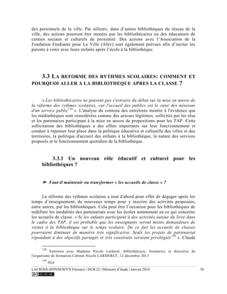 LACROIX-SPINNEWYN Florence | DCB 22 | Mémoire d’étude | Janvier 2014 58
des personnels de la ville. Par ailleurs, dans d’autres bibliothèques du réseau de la
ville, des actions pourront être menées par les bibliothécaires ou des éducateurs de
centres sociaux et culturels de proximité. Des actions avec l’Association de la
Fondation Etudiante pour La Ville (Afev) sont également prévues afin d’inciter les
parents à venir avec leurs enfants après l’école à la bibliothèque.
3.3 LA REFORME DES RYTHMES SCOLAIRES: COMMENT ET
POURQUOI ALLER A LA BIBLIOTHEQUE APRES LA CLASSE ?
« Les bibliothécaires ne peuvent pas s'extraire du débat sur la mise en œuvre de
la réforme des rythmes scolaires, car l'accueil des publics est le cœur des missions
d'un service public138
». L'analyse du contenu des entretiens montre à l'évidence que
les médiathèques sont considérées comme des acteurs légitimes, sollicités par les élus
et les partenaires participant à la mise en œuvre de propositions pour les TAP. Cette
sollicitation des bibliothèques a des effets importants sur leur fonctionnement et
conduit à repenser leur place dans la politique éducative et culturelle des villes et des
territoires, la politique d'accueil des enfants à la bibliothèque, la nature des services
proposés et le fonctionnement quotidien de la bibliothèque.
3.3.1 Un nouveau rôle éducatif et culturel pour les
bibliothèques ?
➤ Faut-il maintenir ou transformer « les accueils de classe » ?
La réforme des rythmes scolaires a tout d'abord pour effet de dégager après les
temps d’enseignement, de nouveaux temps pour y inscrire des activités proposées,
entre autres, par les bibliothèques. Cela peut être l’occasion pour les bibliothèques de
redéfinir les modalités des partenariats avec les écoles notamment en ce qui concerne
les accueils de classe. « Si les enfants participent à des activités autour du livre dans
le cadre des TAP, il est probable que les enseignants seront moins demandeurs de
visites à la bibliothèque sur le temps scolaire. De ce fait les accueils de classes
pourraient diminuer de manière très significative. Seuls les projets de partenariat
répondant à des objectifs partagés et très construits seraient privilégiés139
». Claude
138
Entretien avec Madame Nicole Larderet, bibliothécaire, formatrice et directrice de
l'organisme de formation Cabinet Nicole LARDERET, 12 décembre 2013
139
Ibid.
 