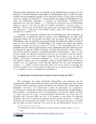 LACROIX-SPINNEWYN Florence | DCB 22 | Mémoire d’étude | Janvier 2014 59
Poissenot pense également que ce moment où les bibliothécaires risquent de voir
diminuer le nombre d'enfants venant dans les bibliothèques dans le cadre du temps
scolaire avec un enseignant au profit « d'un cadre plus ouvert, à côté d'autres activités
sportives, ludiques ou manuelles140
» est un moment qui oblige les bibliothécaires à se
poser de nombreuses questions : « Comment la bibliothèque souhaitera-t-elle
apparaître aux yeux des enfants ? (...) Pourront-ils découvrir que la bibliothèque
s'adresse aussi à ceux qui (en plus de l'étude) entendent se divertir, jouer, se
détendre ? N'est-ce pas en montrant aux enfants par la pratique que la bibliothèque
sait s'adresser à cette partie d'eux-mêmes qu'elle saura leur fournir des raisons
durables de s'y rendre141
? »
L’analyse des entretiens confirme que les bibliothécaires sont conscients de
l’évolution de ce partenariat entre les écoles et les bibliothèques. En effet, pour
beaucoup d’entre eux les accueils de classe sont un moyen de faire découvrir la
bibliothèque, mais ils constatent qu’un pourcentage très faible des enfants reviennent
seuls ou avec leur famille à la bibliothèque. Les accueils de classes sont parfois
ressentis « comme un outil au service de l’école ». Ils s'interrogent alors sur la
possibilité de faire naître le goût et plaisir de lire notamment pour des enfants qui sont
en situation de rejet de l’école ou d’échec. Il existe bien sûr des « choses fertiles »
lors de ces accueils, comme le confirment plusieurs interlocuteurs, « mais sur des
projets créatifs, sur plusieurs séquences et/ou avec des rencontres avec des artistes,
des scientifiques et non lors des simples visites de classe. Dans ce cas, on voit des
enfants “décrocheurs” fortement s'impliquer » (...) « La visite à la bibliothèque n'est
pas toujours comprise par les enseignants comme un temps différent de la séquence
scolaire, avec des approches et des objectifs différents de ceux d'un enseignement
scolaire ». (...) Ainsi « la force du projet devra être là, de réussir le passage des
activités scolaires vers le périscolaire. L’idée force est d’associer plus les enfants »
(....) « il faudra arriver à s’éloigner de l’évaluation ».
➤ Quels types d’activités faut-il organiser dans le cadre des TAP ?
Par conséquent les temps d’activités périscolaires sont présentés par les
interlocuteurs comme devant être des temps d’activités plus ludiques que ceux menés
à l’école et dans le cadre des accueils de classes. Les activités sont conçues dans une
démarche « d’éveil », de « découverte » afin de provoquer la « surprise »,
« l’étonnement » autour des contenus, des collections proposées par les bibliothèques.
Pour certains « l’avantage de venir à la médiathèque, c’est que les enfants sortiront
au moins une fois de l’école et du périscolaire traditionnel. Ils seront dans un
véritable lieu d’accueil dédié au livre, à la musique et aux films. Ils pourront
manipuler des livres, écouter de la musique, discuter autour de livres ». « L'idée est
de donner plus d'autonomie aux enfants, à l’inverse d’un accueil de classe. Un enfant
qui sera dans un atelier éducatif, s’il a envie de lire une BD pendant l’activité, n’en
140
POISSENOT, Claude, « Bibliothèques et rythmes scolaires : quelle stratégie ? », op. cit.
141
Ibid.
 