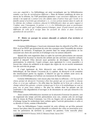 LACROIX-SPINNEWYN Florence | DCB 22 | Mémoire d’étude | Janvier 2014 60
sera pas empêché ». La bibliothèque est ainsi revendiquée par les bibliothécaires
comme « un lieu de socialisation différent ». Dans de bonnes conditions de mise en
œuvre de la réforme, les TAP pourraient permettre « une ouverture différente sur le
monde » en ayant un « contact avec des adultes dans d’autres lieux que l’école et la
famille autour d’activités qui entraînent ». (…) « Les actions menées dans le cadre de
la réforme des rythmes scolaires, placent le bibliothécaire dans un autre rapport à
l’enfant, sans l’enseignant, le parent. » (…) « Le bibliothécaire peut se positionner
comme un adulte avec qui l’enfant pourra échanger, jouer. Il peut trouver une place
différente de celle qu’il occupe dans les accueils de classe et dans l’exercice
quotidien de son activité ».
➤ Mettre en synergie les acteurs éducatifs et culturels d’un territoire et
associer les parents
Certaines bibliothèques s’inscrivent clairement dans les objectifs d’un PEL, d’un
PEG ou d’un PEDT qui permettent de créer des synergies entre l'ensemble des acteurs
éducatifs du territoire, d’impliquer les parents dans les temps périscolaires en les
associant aux choix des activités et d’échanger avec les acteurs éducatifs.
Quand elles sont organisées dans ce cadre les activités périscolaires ont souvent
pour objectif de favoriser la réussite des enfants par des activités à caractère culturel,
sportif et éducatif. Elles doivent aussi permettre de développer l’autonomie, la
participation, la créativité, l’esprit critique, mais également le « vivre ensemble » à
travers des valeurs de solidarité et de respect des règles de vie en société notamment
lors des activités de groupe.
Il s’agit également de faire découvrir aux enfants les ressources de la
bibliothèque, de leur donner l’occasion de s’y repérer, de découvrir et de connaître
des interlocuteurs parmi les équipes. L’objectif est que les enfants aient envie de
revenir à la bibliothèque et d’utiliser ses ressources de façon autonome.
Certains bibliothécaires vont encore plus loin dans la réflexion. « Si l'accueil de
classe permet de découvrir l'existence d'un lieu gratuit qui est accessible à chacun
d'eux ce n’est pas suffisant ». En effet dans les familles où le livre est « absent du
champ culturel des parents, certains estiment que le livre et la médiathèque ne sont ni
pour eux ni pour leurs enfants ». De plus les enfants dont les parents ont été
confrontés à des dégradations d’ouvrages et de documents ne sont pas réinscrits à la
bibliothèque.
Ainsi certains bibliothécaires insistent sur la nécessité d’associer les parents, soit
en organisant des temps activités périscolaires avec eux, comme cela est envisagé
dans le réseau de Plaine Commune, Les Ulis ou Angers soit en ayant des moments
d’échange lorsqu’ils recherchent leurs enfants après l’activité périscolaire si celle-ci
se déroule à l’école, comme à Bischwiller.
Pour les bibliothèques l’enjeu essentiel de cette réforme est qu’elles puissent
trouver leur place dans les projets éducatifs et culturels des villes en association avec
tous les partenaires du territoire (y compris les parents). Cette nouvelle place
 