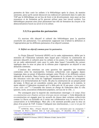 LACROIX-SPINNEWYN Florence | DCB 22 | Mémoire d’étude | Janvier 2014 61
permettra de faire venir les enfants à la bibliothèque après la classe, de manière
autonome, parce qu'ils auront découvert (ou redécouvert autrement) dans le cadre des
TAP que la bibliothèque est un lieu de loisir et de divertissement, mais aussi un lieu
ressources et de formation qu’ils peuvent utiliser pour leur travail scolaire. Les
bibliothèques pourront ainsi jouer pleinement leur rôle de formation du citoyen et de
démocratisation d’accès au savoir et à la culture.
3.3.2 La question des partenariats
Ce nouveau rôle éducatif et culturel des bibliothèques pose la question
essentielle des partenariats. Ces partenariats supposent tout d’abord la définition et
l’appropriation par les différents partenaires d’un objectif commun.
➤ Définir un objectif commun pour les partenaires.
Le Projet Éducatif Territorial (PEDT) est le cadre réglementaire, défini par le
ministère de l’Éducation nationale dans lequel peut s’inscrire la construction de
parcours éducatifs et culturels pour les enfants et les jeunes. Ce cadre réglementaire
est un cadre administratif, mais aussi le cadre dans lequel l’ensemble des acteurs
impliqués dans la mise en place de la réforme peut s’approprier un objectif et une
démarche commune.
L’analyse des entretiens sur cette question fait apparaître des situations
contrastées selon les municipalités. Certaines collectivités sont engagées depuis
longtemps dans un projet d’éducation partagée entre l'École et les différents acteurs
éducatifs du territoire. Dans d’autres cas l’application de la réforme s’est heurtée à
des réticences voire des refus de l’appliquer notamment de la part des enseignants
opposés à la territorialisation de l’école. De plus la construction de ces projets prend
du temps. À Brest qui est considérée comme une ville pionnière en la matière, le
maire adjoint à l’éducation reconnaît qu’il a fallu près de 10 ans pour « faire parler
d’une seule voix142
» l’ensemble des acteurs en charge de l'éducation dans la ville
(parents, école, associations d'éducation populaire, services de la ville…).
Par conséquent pour la majorité des interlocuteurs interrogés « le temps d'une
co-construction avec d'autres services n'est pas encore envisagé ». Cette démarche de
co-construction est engagée pour les accueils de classes dans certaines collectivités
comme Le Havre ou Grenoble où il existe une collaboration avec le musée et/ou le
conservatoire et la bibliothèque. Mais elle a été rarement possible pour la mise en
place d’un projet de TAP. Comme l’indiquent mes interlocuteurs, « ceci n’est pas lié
142
SAWICKI, Marc, « Projets éducatifs locaux : une valorisation pour les enseignants ?
L'exemple de Brest », entretien dans le Café pédagogique, 19 décembre 2012. En ligne :
<http://www.cafepedagogique.net/lexpresso/Pages/2012/12/19122012Article634914786761098036.aspx>.
Consulté le 12 décembre 2013
 