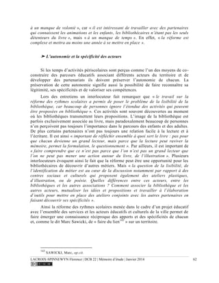 LACROIX-SPINNEWYN Florence | DCB 22 | Mémoire d’étude | Janvier 2014 62
à un manque de volonté », car « il est intéressant de travailler avec des partenaires
qui connaissent les animations et les enfants, les bibliothécaires n’étant pas les seuls
détenteurs du livre », mais « à un manque de temps ». En effet, « la réforme est
complexe et mettra au moins une année à se mettre en place ».
➤ L’autonomie et la spécificité des acteurs
Si les temps d’activités périscolaires sont perçus comme l’un des moyens de co-
construire des parcours éducatifs associant différents acteurs du territoire et de
développer des partenariats ils doivent préserver l’autonomie de chacun. La
préservation de cette autonomie signifie aussi la possibilité de faire reconnaître sa
légitimité, ses spécificités et de valoriser ses compétences.
Lors des entretiens un interlocuteur fait remarquer que « le travail sur la
réforme des rythmes scolaires a permis de poser le problème de la lisibilité de la
bibliothèque, car beaucoup de personnes ignore l’étendue des activités qui peuvent
être proposées en bibliothèque ». Ces activités sont souvent découvertes au moment
où les bibliothèques transmettent leurs propositions. L’image de la bibliothèque est
parfois exclusivement associée au livre, mais paradoxalement beaucoup de personnes
n’en perçoivent pas toujours l’importance dans le parcours des enfants et des adultes.
De plus certains partenaires n’ont pas toujours une relation facile à la lecture et à
l’écriture. Il est ainsi « important de réfléchir ensemble à quoi sert le livre : pas pour
que chacun devienne un grand lecteur, mais parce que la lecture peut raviver la
mémoire, permet la formulation, le questionnement ». Par ailleurs, il est important de
« faire comprendre que ce n’est pas parce que l’on n’est pas un grand lecteur que
l’on ne peut pas mener une action autour du livre, de l’illustration ». Plusieurs
interlocuteurs évoquent ainsi le fait que la réforme peut être une opportunité pour les
bibliothécaires de découvrir d’autres métiers. Mais « la question de la lisibilité, de
l’identification du métier est au cœur de la discussion notamment par rapport à des
centres sociaux et culturels qui proposent également des ateliers plastiques,
d’illustration, ou de poésie. Quelles différences entre ces acteurs, entre les
bibliothèques et les autres associations ? Comment associer la bibliothèque et les
autres acteurs, mutualiser les idées et propositions et travailler à l’élaboration
d’outils pour mettre en place des ateliers conjoints avec les autres partenaires en
faisant découvrir ses spécificités ».
Ainsi la réforme des rythmes scolaires menée dans le cadre d’un projet éducatif
avec l’ensemble des services et les acteurs éducatifs et culturels de la ville permet de
faire émerger une connaissance réciproque des apports et des spécificités de chacun
et, comme le dit Marc Sawicki, de « faire du lien143
» sur un territoire.
143
SAWICKI, Marc, op.cit.
 