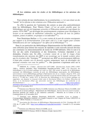 LACROIX-SPINNEWYN Florence | DCB 22 | Mémoire d’étude | Janvier 2014 63
➤ Les relations entre les écoles et les bibliothèques et les missions des
bibliothèques
Pour certains de mes interlocuteurs, la co-construction, « c’est sans doute un des
“nœuds” de la réforme et des relations avec l'Éducation nationale ».
En effet la question de l’autonomie des acteurs se pose plus particulièrement
pour les bibliothèques. Pour Thierry Claerr « C’est un point sensible pour les
bibliothèques qui ont été longtemps associées à l'Éducation nationale et qui depuis les
années 1970-1980144
ont développé des positionnements originaux pour développer la
lecture et un ensemble de médiations culturelles en direction de tous les publics
(enfants, jeunes et adultes, en groupes et en individuel145
».
Pour Dominique Baillon « s’il y a une crainte de la part de certains enseignants
par rapport à la territorialisation, d’un autre côté il y a une crainte pour certains
bibliothécaires de voir “pédagogiser” les offres de la bibliothèque146
».
Dans le cas particulier des Bibliothèques Départementales de Prêt (BDP), certaines
sont sollicitées pour donner des moyens de répondre à cette nouvelle mission dévolue
aux communes ou intercommunalités de moins de 10 000 habitants. Elles le sont à la
fois sur des outils d’animations et des formations. Certaines répondent à ces
demandes, d’autres non. En effet, « certains voient de ce fait le risque d’une
transformation des missions des BDP et un recentrage sur le monde scolaire alors
que la circulaire dite “Gattégno 147
” permettait aux BDP un positionnement différent,
n’étant plus orientée vers la desserte scolaire uniquement, mais de développer des
missions orientées vers tous les publics148
». Des questions s’expriment ainsi sur le
144
JORDAN, B., « Culture ; direction livre (1975-1980) - direction livre, lecture (1981-) (1945-
1980) », Archives nationales, Paris Fontainebleau Pierrefitte-sur-Seine, 1989 : « La Direction des
bibliothèques et de la lecture publique est créée en 1945. Elle assure la tutelle de la Bibliothèque
nationale, des Bibliothèques centrales de prêt, des Bibliothèques municipales, des Bibliothèques
universitaires et de la Bibliothèque publique d'information lors de sa création. Jusqu'en 1975, cette
direction dépend du Ministère de l'Education nationale ou du Secrétariat d'Etat aux universités. Par
décret n° 75-1003 du 7 juillet 1975, la Direction des bibliothèques et de la lecture publique est
supprimée, son domaine se trouvant éclaté entre le Secrétariat d'Etat à la Culture (Direction du
livre), et le Secrétariat d'Etat aux universités (service des bibliothèques de recherche et de
documentation) ». En ligne : <https://www.archives-
nationales.culture.gouv.fr/siv/rechercheconsultation/consultation/ir/pdfIR.action?irId=FRAN_IR_021972>.
Consulté le 25 novembre 2013
145
Entretien avec Monsieur Thierry CLAERR, Entretien avec Monsieur Thierry CLAERR, chef
du bureau de la lecture publique - Département des bibliothèques. Service du Livre et de la Lecture -
Direction générale des médias et des industries culturelles - Ministère de la Culture et de la
Communication, le 22 novembre 2013
146
Entretien avec Madame Dominique BAILLON, conseillère Livre et Lecture -
Correspondante Délégation Générale à la Langue Française et aux Langues de France (DGLFLF) et
Archives – DRAC Picardie, le 23 décembre 2013
147
Association des Directeurs de Bibliothèques Départementales de Prêt. Circulaire DL 6 N°
1705 du 17 juillet 1978 <http://www.adbdp.asso.fr/spip.php?article666>. Consulté le 22 novembre
2013
148
Entretien avec Monsieur Thierry CLAERR, op.cit.
 