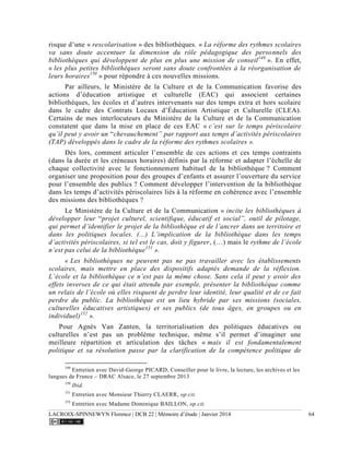LACROIX-SPINNEWYN Florence | DCB 22 | Mémoire d’étude | Janvier 2014 64
risque d’une « rescolarisation » des bibliothèques. « La réforme des rythmes scolaires
va sans doute accentuer la dimension du rôle pédagogique des personnels des
bibliothèques qui développent de plus en plus une mission de conseil149
». En effet,
« les plus petites bibliothèques seront sans doute confrontées à la réorganisation de
leurs horaires150
» pour répondre à ces nouvelles missions.
Par ailleurs, le Ministère de la Culture et de la Communication favorise des
actions d’éducation artistique et culturelle (EAC) qui associent certaines
bibliothèques, les écoles et d’autres intervenants sur des temps extra et hors scolaire
dans le cadre des Contrats Locaux d’Éducation Artistique et Culturelle (CLEA).
Certains de mes interlocuteurs du Ministère de la Culture et de la Communication
constatent que dans la mise en place de ces EAC « c’est sur le temps périscolaire
qu’il peut y avoir un “chevauchement” par rapport aux temps d’activités périscolaires
(TAP) développés dans le cadre de la réforme des rythmes scolaires ».
Dès lors, comment articuler l’ensemble de ces actions et ces temps contraints
(dans la durée et les créneaux horaires) définis par la réforme et adapter l’échelle de
chaque collectivité avec le fonctionnement habituel de la bibliothèque ? Comment
organiser une proposition pour des groupes d’enfants et assurer l’ouverture du service
pour l’ensemble des publics ? Comment développer l’intervention de la bibliothèque
dans les temps d’activités périscolaires liés à la réforme en cohérence avec l’ensemble
des missions des bibliothèques ?
Le Ministère de la Culture et de la Communication « incite les bibliothèques à
développer leur “projet culturel, scientifique, éducatif et social”, outil de pilotage,
qui permet d’identifier le projet de la bibliothèque et de l’ancrer dans un territoire et
dans les politiques locales. (...) L’implication de la bibliothèque dans les temps
d’activités périscolaires, si tel est le cas, doit y figurer, (…) mais le rythme de l’école
n’est pas celui de la bibliothèque151
».
« Les bibliothèques ne peuvent pas ne pas travailler avec les établissements
scolaires, mais mettre en place des dispositifs adaptés demande de la réflexion.
L’école et la bibliothèque ce n’est pas la même chose. Sans cela il peut y avoir des
effets inverses de ce qui était attendu par exemple, présenter la bibliothèque comme
un relais de l’école où elles risquent de perdre leur identité, leur qualité et de ce fait
perdre du public. La bibliothèque est un lieu hybride par ses missions (sociales,
culturelles éducatives artistiques) et ses publics (de tous âges, en groupes ou en
individuel)152
».
Pour Agnès Van Zanten, la territorialisation des politiques éducatives ou
culturelles n’est pas un problème technique, même s’il permet d’imaginer une
meilleure répartition et articulation des tâches « mais il est fondamentalement
politique et sa résolution passe par la clarification de la compétence politique de
149
Entretien avec David-George PICARD, Conseiller pour le livre, la lecture, les archives et les
langues de France – DRAC Alsace, le 27 septembre 2013
150
Ibid.
151
Entretien avec Monsieur Thierry CLAERR, op.cit.
152
Entretien avec Madame Dominique BAILLON, op.cit.
 