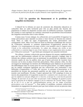 LACROIX-SPINNEWYN Florence | DCB 22 | Mémoire d’étude | Janvier 2014 65
chaque instance, faute de quoi, le développement de nouvelles formes de concurrence
et de jeux de pouvoir fera de plus en plus obstacle à une régulation efficace153
».
3.3.3 La question du financement et le problème des
inégalités territoriales
L’objectif de la réforme est aussi de construire des démarches éducatives et
culturelles dans un cadre territorial pour être au plus proche des besoins des
populations et réduire les disparités sociales entre les différents territoires. Cependant
des craintes se sont exprimées au contraire concernant les possibilités d'accroissement
des inégalités territoriales liées à cette réforme.
Comme nous l’avons indiqué, les collectivités ont la possibilité d’organiser les
temps périscolaires pour répondre au mieux à leurs besoins en fonction du contexte
local. Dans ce cadre les types d’organisation des temps périscolaires sont
extrêmement variés. Mais l’avis final est laissé au Directeur académique des services
de l’Éducation nationale et certaines propositions d’organisation peuvent être
refusées. « Le réaménagement du temps scolaire vient modifier ainsi le rapport entre
l’école et les collectivités territoriales. Le cahier des charges des écoles et des
collectivités se construit dans le sens d’une réponse à une organisation mise en place
par l’Éducation nationale 154
» qui limite par conséquent son caractère territorial.
Par ailleurs, certaines collectivités peuvent disposer de moyens supplémentaires
pour que les établissements culturels de leur territoire puissent s’engager dans la
réforme des rythmes scolaires tout en maintenant les possibilités de répondre à leurs
missions auprès de tous les publics alors que d’autres prévoient de recentrer leurs
missions sur la mise en place d’activités périscolaires. Dans certaines villes, les élus
envisagent de réaménager les horaires des bibliothèques pour déployer les personnels
des bibliothèques dans les écoles pour les activités périscolaires. Les débats rapportés
par les médias soulignent également que des collectivités sont confrontées à des
difficultés d’organisation si l’offre des services, la présence d’associations et la
possibilité de recruter des personnels qualifiés sur des temps très courts dans une
journée sont insuffisants. De plus, l’aspect optionnel des TAP complique la mise en
œuvres des propositions et la question se pose de « comment créer un parcours, alors
que les enfants ne sont pas obligés de s’y inscrire, et lorsqu’ils y sont inscrits peuvent
changer de parcours ou ne pas aller au parcours. Cela complique la gestion et pose
aussi la question de la dépense engagée et de la cohérence de l’action. Dans l’esprit
de la loi il n’y a pas de contractualisation prévue sur les temps d’activités
périscolaires avec les parents155
». Pour pallier ce problème, certaines collectivités
demandent un engagement des parents pour que leurs enfants suivent un parcours dans
153
VAN ZANTEN, Agnès, Politiques Éducatives et Territoires Intervention École Supérieures
de l’Éducation nationale 14 juin 2004
154
Entretien Madame Dominique BAILLON, op.cit.
155
Ibid.
 