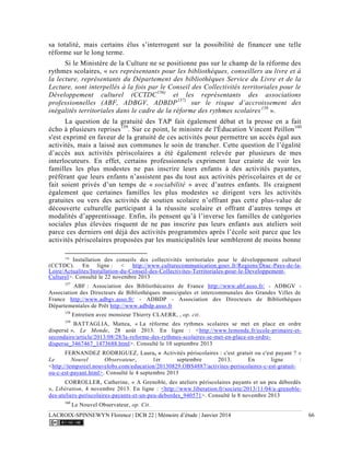 LACROIX-SPINNEWYN Florence | DCB 22 | Mémoire d’étude | Janvier 2014 66
sa totalité, mais certains élus s’interrogent sur la possibilité de financer une telle
réforme sur le long terme.
Si le Ministère de la Culture ne se positionne pas sur le champ de la réforme des
rythmes scolaires, « ses représentants pour les bibliothèques, conseillers au livre et à
la lecture, représentants du Département des bibliothèques Service du Livre et de la
Lecture, sont interpellés à la fois par le Conseil des Collectivités territoriales pour le
Développement culturel (CCTDC156)
et les représentants des associations
professionnelles (ABF, ADBGV, ADBDP157)
sur le risque d’accroissement des
inégalités territoriales dans le cadre de la réforme des rythmes scolaires158
».
La question de la gratuité des TAP fait également débat et la presse en a fait
écho à plusieurs reprises159
. Sur ce point, le ministre de l'Éducation Vincent Peillon160
s'est exprimé en faveur de la gratuité de ces activités pour permettre un accès égal aux
activités, mais a laissé aux communes le soin de trancher. Cette question de l’égalité
d’accès aux activités périscolaires a été également relevée par plusieurs de mes
interlocuteurs. En effet, certains professionnels expriment leur crainte de voir les
familles les plus modestes ne pas inscrire leurs enfants à des activités payantes,
préférant que leurs enfants n’assistent pas du tout aux activités périscolaires et de ce
fait soient privés d’un temps de « sociabilité » avec d’autres enfants. Ils craignent
également que certaines familles les plus modestes se dirigent vers les activités
gratuites ou vers des activités de soutien scolaire n’offrant pas cette plus-value de
découverte culturelle participant à la réussite scolaire et offrant d’autres temps et
modalités d’apprentissage. Enfin, ils pensent qu’à l’inverse les familles de catégories
sociales plus élevées risquent de ne pas inscrire pas leurs enfants aux ateliers soit
parce ces derniers ont déjà des activités programmées après l’école soit parce que les
activités périscolaires proposées par les municipalités leur sembleront de moins bonne
156
Installation des conseils des collectivités territoriales pour le développement culturel
(CCTDC). En ligne : < http://www.culturecommunication.gouv.fr/Regions/Drac-Pays-de-la-
Loire/Actualites/Installation-du-Conseil-des-Collectivites-Territoriales-pour-le-Developpement-
Culturel>. Consulté le 22 novembre 2013
157
ABF : Association des Bibliothécaires de France http://www.abf.asso.fr/ - ADBGV -
Association des Directeurs de Bibliothèques municipales et intercommunales des Grandes Villes de
France http://www.adbgv.asso.fr/ - ADBDP - Association des Directeurs de Bibliothèques
Départementales de Prêt http://www.adbdp.asso.fr
158
Entretien avec monsieur Thierry CLAERR, , op. cit.
159
BATTAGLIA, Mattea, « La réforme des rythmes scolaires se met en place en ordre
dispersé », Le Monde, 28 août 2013. En ligne : <http://www.lemonde.fr/ecole-primaire-et-
secondaire/article/2013/08/28/la-reforme-des-rythmes-scolaires-se-met-en-place-en-ordre-
disperse_3467467_1473688.html>. Consulté le 10 septembre 2013
FERNANDEZ RODRIGUEZ, Laura, « Activités périscolaires : c'est gratuit ou c'est payant ? »
Le Nouvel Observateur, 1er septembre 2013. En ligne :
<http://tempsreel.nouvelobs.com/education/20130829.OBS4887/activites-periscolaires-c-est-gratuit-
ou-c-est-payant.html>. Consulté le 4 septembre 2013
CORROLLER, Catherine, « A Grenoble, des ateliers périscolaires payants et un peu débordés
», Libération, 4 novembre 2013. En ligne : <http://www.liberation.fr/societe/2013/11/04/a-grenoble-
des-ateliers-periscolaires-payants-et-un-peu-debordes_940571>. Consulté le 8 novembre 2013
160
Le Nouvel Observateur, op. Cit.
 