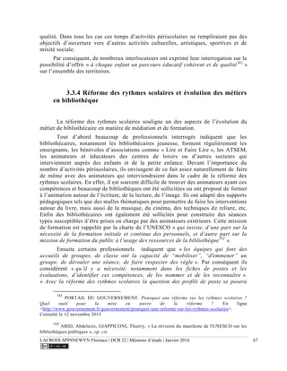 LACROIX-SPINNEWYN Florence | DCB 22 | Mémoire d’étude | Janvier 2014 67
qualité. Dans tous les cas ces temps d’activités périscolaires ne rempliraient pas des
objectifs d’ouverture vers d’autres activités culturelles, artistiques, sportives et de
mixité sociale.
Par conséquent, de nombreux interlocuteurs ont exprimé leur interrogation sur la
possibilité d’offrir « à chaque enfant un parcours éducatif cohérent et de qualité161
»
sur l’ensemble des territoires.
3.3.4 Réforme des rythmes scolaires et évolution des métiers
en bibliothèque
La réforme des rythmes scolaires souligne un des aspects de l’évolution du
métier de bibliothécaire en matière de médiation et de formation.
Tout d’abord beaucoup de professionnels interrogés indiquent que les
bibliothécaires, notamment les bibliothécaires jeunesse, forment régulièrement les
enseignants, les bénévoles d’associations comme « Lire et Faire Lire », les ATSEM,
les animateurs et éducateurs des centres de loisirs ou d’autres secteurs qui
interviennent auprès des enfants et de la petite enfance. Devant l’importance du
nombre d’activités périscolaires, ils envisagent de ce fait assez naturellement de faire
de même avec des animateurs qui interviendraient dans le cadre de la réforme des
rythmes scolaires. En effet, il est souvent difficile de trouver des animateurs ayant ces
compétences et beaucoup de bibliothèques ont été sollicitées ou ont proposé de former
à l’animation autour de l’écriture, de la lecture, de l’image. Ils ont adapté des supports
pédagogiques tels que des malles thématiques pour permettre de faire les interventions
autour du livre, mais aussi de la musique, du cinéma, des techniques de reliure, etc.
Enfin des bibliothécaires ont également été sollicités pour construire des séances
types susceptibles d’être prises en charge par des animateurs extérieurs. Cette mission
de formation est rappelée par la charte de l’UNESCO « qui insiste, d’une part sur la
nécessité de la formation initiale et continue des personnels, et d’autre part sur la
mission de formation du public à l’usage des ressources de la bibliothèque162
».
Ensuite certains professionnels indiquent que « les équipes qui font des
accueils de groupes, de classe ont la capacité de “mobiliser”, “d'emmener” un
groupe, de dérouler une séance, de faire respecter des règle ». Par conséquent ils
considèrent « qu’il y a nécessité, notamment dans les fiches de postes et les
évaluations, d’identifier ces compétences, de les nommer et de les reconnaître ».
« Avec la réforme des rythmes scolaires la question des profils de poste se posera
161
PORTAIL DU GOUVERNEMENT. Pourquoi une réforme sur les rythmes scolaires ?
Quel outil pour la mise en œuvre de la réforme ? En ligne
<http://www.gouvernement.fr/gouvernement/pourquoi-une-reforme-sur-les-rythmes-scolaires>.
Consulté le 12 novembre 2013
162
ABID, Abdelaziz, GIAPPICONI, Thierry, « La révision du manifeste de l'UNESCO sur les
bibliothèques publiques », op. cit.
 
