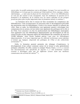 LACROIX-SPINNEWYN Florence | DCB 22 | Mémoire d’étude | Janvier 2014 68
encore plus, les profils animations vont se développer. Lorsque l’on veut travailler en
bibliothèque ce n’est pas que les contenus qu’il faut maîtriser (livre, musique, cinéma,
informatique, …), mais aussi la façon de les transmettre ». Et si « les bibliothécaires
ne sont pas des artistes ni des enseignants, mais des médiateurs la question de la
formation à la médiation, de la relation avec les autres individus ou des groupes
prend une place plus en plus importante dans la formation initiale et continue ».
La formation devra être le moyen de faire reconnaître les compétences des
bibliothécaires. Cette reconnaissance est nécessaire dans le développement prévisible
des partenariats entre les bibliothèques, l’école et les acteurs éducatif et culturels des
villes. Dans ce cadre, les bibliothécaires sont également amenés à développer leur
connaissance de ces acteurs, de leur métier mais également des politiques de la ville et
de l’État. Ceci concerne à la fois les professionnels des bibliothèques municipales
mais également ceux des bibliothèques départementales qui développent un rôle de
conseil de plus en plus important auprès des bibliothèques des communes de moins de
10 000 habitants. Ainsi Nicole Larderet précise « que pour les bibliothèques
départementales, il est aussi important que les référents territoriaux soient informés
et formés aux logiques, dispositifs des politiques de l’État et des collectivités
territoriales163
».
Enfin, la formation pourrait permettre des échanges d’expériences, le
développement d’une culture commune autour de la lecture et plus généralement
pratiques culturelles. En effet, comme le souligne Thierry Claerr, « si il y a souvent
une méconnaissance des spécificités de chacun» (…) « des formations croisées
seraient à développer pour que les différents acteurs aient une meilleure
connaissance des activités de chacun164
».
163
Entretien avec Nicole LARDERET, op. cit.
164
Entretien avec Monsieur Thierry CLAERR, op. cit.
 
