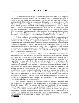 LACROIX-SPINNEWYN Florence | DCB 22 | Mémoire d’étude | Janvier 2014 69
CONCLUSION
Les entretiens confirment que la réforme des rythmes scolaires est un temps où
les bibliothèques peuvent prendre un rôle nouveau dans la politique éducative et
culturelle des territoires. Les bibliothèques ont été souvent très peu visibles et
audibles dans le débat public sur les questions d'éducation et de culture. C’est en effet
à l’école que l'opinion publique et les élus demandent le plus souvent de prendre la
parole sur ces questions. Pourtant, les bibliothèques partagent avec l’école un même
objectif d'accès de tous à la culture et au savoir. Elles ont pris en compte dans leurs
pratiques professionnelles les transformations récentes de la culture et des publics.
Elles ont construit des discours et des méthodes novatrices, modernes d'appropriation
des connaissances. Elles sont par conséquent légitimes pour prendre place dans le
débat public sur les moyens de démocratiser l'accès à l'éducation et à la culture.
Ce débat public est essentiel à un moment où l’ensemble des études nationales
et internationales mettent l’accent sur l’accroissement des inégalités à l’école. Pour
tenter de résoudre ce problème les politiques éducatives et culturelles publiques ne
souhaitent plus s’adresser seulement aux élèves mais aux enfants dans le cadre de leur
environnement familial et social. C’est pour cela qu’elles veulent y associer dans la
mesure du possible tous les acteurs d’un territoire qui y contribuent. C’est le sens de
la réforme des rythmes scolaires mise en place par le Ministère de l'éducation
nationale et aussi de l'éducation Artistique et Culturelle développée par le Ministère
de la Culture et de la Communication.
Le compte rendu des entretiens réalisés avec les bibliothécaires montrent des
bibliothécaires qui ont hérité de leur histoire professionnelle la capacité à prendre
place dans ces projets éducatifs et culturels. Les bibliothécaires insistent sur le
caractère ludique et non évaluable de leurs propositions d'activités périscolaires et
rappellent avec conviction leur refus de voir ces activités se « scolariser ». Ils
souhaitent également que les bibliothèques soient un lieu de loisir, de culture, de
formation qui permettre à ces enfants de devenir des citoyens émancipés. Enfin la
bibliothèque doit aussi être pour les enfants, un lieu de rencontre avec ses pairs et des
adultes, un lieu où ils apprennent à vivre en groupe. Pour cela il faut créer les
conditions qui permettront de réussir la mise en œuvre de ces nouveaux projets. Les
clés de cette réussite sont tout d’abord la mobilisation de moyens humains et
financiers qui permettront un accès équitable de tous les enfants à des activités
périscolaires de qualité. Elles sont ensuite dans la mise en place de partenariats qui
permettent à chacun des acteurs d’apporter ses compétences et ses propositions en
respectant sa spécificité et son autonomie.
De la capacité à construire de véritables partenariats dépend la possibilité pour
les bibliothèques de poursuivre une transformation et une modernisation engagée
depuis les années 1970. Au moment où elles sont confrontées à une mutation
technologique majeure (le numérique) qui interroge les bibliothécaires sur la place et
le sens de leur métier dans la diffusion des connaissances, la réforme des rythmes
scolaires est l’occasion de repenser leur rôle de médiateur vers la connaissance et la
culture. Cette réforme doit ainsi contribuer à faire de la bibliothèque, un lieu de
 