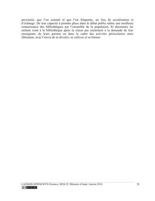 LACROIX-SPINNEWYN Florence | DCB 22 | Mémoire d’étude | Janvier 2014 70
proximité, que l’on connaît et que l’on fréquente, un lieu de socialisation et
d’échange. De leur capacité à prendre place dans le débat public naîtra une meilleure
connaissance des bibliothèques par l’ensemble de la population. Et désormais les
enfants iront à la bibliothèque après la classe pas seulement à la demande de leur
enseignant, de leurs parents ou dans le cadre des activités périscolaires mais
librement, avec l’envie de se divertir, se cultiver et se former.
 