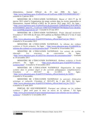 LACROIX-SPINNEWYN Florence | DCB 22 | Mémoire d’étude | Janvier 2014 72
élémentaires, Journal Officiel du 18 mai 2008. En ligne :
<http://www.legifrance.gouv.fr/affichTexte.do?cidTexte=JORFTEXT000018802347>
consulté le 2 janvier 2014
MINISTÈRE DE L’ÉDUCATION NATIONALE. Décret n° 2013-77 du 24
janvier 2013 relatif à l'organisation du temps scolaire dans les écoles maternelles et
élémentaires, Journal Officiel n°0022 du 26 janvier 2013 page 1627. En ligne :
<http://www.legifrance.gouv.fr/affichTexte.do;jsessionid=728964ED8A25E5C899178
015E42DD6EC.tpdjo16v_1?cidTexte=JORFTEXT000026979035&dateTexte=&oldAc
tion=rechJO&categorieLien=id>. Consulté le 25 mai 2013
MINISTÈRE DE L’ÉDUCATION NATIONALE. Projet éducatif territorial.
Circulaire n° 2013-036 du 20 mars 2013 publiée au Bulletin Officiel n°12 du 21 mars
2013. En ligne :
<http://www.education.gouv.fr/pid25535/bulletin_officiel.html?cid_bo=70631>.
Consulté le 18 novembre 2013
MINISTÈRE DE L’ÉDUCATION NATIONALE. La réforme des rythmes
scolaires à l'école primaire. En ligne : <http://www.education.gouv.fr/cid66696/la-
reforme-des-rythmes-a-l-ecole-primaire.html>. Consulté le 18 novembre 2013
MINISTÈRE DE L’ÉDUCATION NATIONALE. Les acteurs du système
éducatifs : Les structures de concertation En ligne :
<http://www.education.gouv.fr/cid225/les-structures-de-concertation.html>. Consulté
le 18 novembre 2013
MINISTÈRE DE L’ÉDUCATION NATIONALE. Rythmes scolaires à l'école
primaire. En ligne : <http://www.education.gouv.fr/pid29074/rythmes-
scolaires.html>. Consulté le 18 novembre 2013
MINISTÈRE DE L’ÉDUCATION NATIONALE Organisation du temps
scolaire dans le premier degré et des activités pédagogiques complémentaires.
Circulaire n° 2013-017 du 6-2-2013. En ligne :
<http://www.education.gouv.fr/pid25535/bulletin_officiel.htmlcid_bo=66991>.
Consulté le 18 novembre,
MINISTÈRE DE L’ÉDUCATION NATIONALE Le parcours d'éducation
artistique et culturelle. Circulaire n° 2013-073 du 3 mai 2013. En ligne :
<http://www.education.gouv.fr/pid25535/bulletin_officiel.html?cid_bo=71673>.
Consulté le 25 août 2014
PORTAIL DU GOUVERNEMENT. Pourquoi une réforme sur les rythmes
scolaires ? Quel outil pour la mise en œuvre de la réforme ? En ligne
<http://www.gouvernement.fr/gouvernement/pourquoi-une-reforme-sur-les-rythmes-
scolaires>. Consulté le 12 novembre 2013
 
