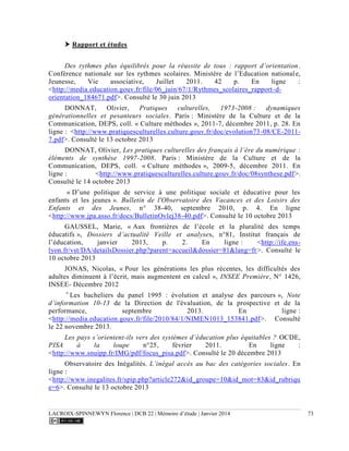 LACROIX-SPINNEWYN Florence | DCB 22 | Mémoire d’étude | Janvier 2014 73
 Rapport et études
Des rythmes plus équilibrés pour la réussite de tous : rapport d’orientation.
Conférence nationale sur les rythmes scolaires. Ministère de l’Education nationale,
Jeunesse, Vie associative, Juillet 2011. 42 p. En ligne :
<http://media.education.gouv.fr/file/06_juin/67/1/Rythmes_scolaires_rapport-d-
orientation_184671.pdf>. Consulté le 30 juin 2013
DONNAT, Olivier, Pratiques culturelles, 1973-2008 : dynamiques
générationnelles et pesanteurs sociales. Paris : Ministère de la Culture et de la
Communication, DEPS, coll. « Culture méthodes », 2011-7, décembre 2011, p. 28. En
ligne : <http://www.pratiquesculturelles.culture.gouv.fr/doc/evolution73-08/CE-2011-
7.pdf>. Consulté le 13 octobre 2013
DONNAT, Olivier, Les pratiques culturelles des français à l’ère du numérique :
éléments de synthèse 1997-2008. Paris : Ministère de la Culture et de la
Communication, DEPS, coll. « Culture méthodes », 2009-5, décembre 2011. En
ligne : <http://www.pratiquesculturelles.culture.gouv.fr/doc/08synthese.pdf>.
Consulté le 14 octobre 2013
« D’une politique de service à une politique sociale et éducative pour les
enfants et les jeunes ». Bulletin de l'Observatoire des Vacances et des Loisirs des
Enfants et des Jeunes, n° 38-40, septembre 2010, p. 4. En ligne
<http://www.jpa.asso.fr/docs/BulletinOvlej38-40.pdf>. Consulté le 10 octobre 2013
GAUSSEL, Marie, « Aux frontières de l’école et la pluralité des temps
éducatifs », Dossiers d’actualité Veille et analyses, n°81, Institut français de
l’éducation, janvier 2013, p. 2. En ligne : <http://ife.ens-
lyon.fr/vst/DA/detailsDossier.php?parent=accueil&dossier=81&lang=fr>. Consulté le
10 octobre 2013
JONAS, Nicolas, « Pour les générations les plus récentes, les difficultés des
adultes diminuent à l’écrit, mais augmentent en calcul », INSEE Première, N° 1426,
INSEE- Décembre 2012
«
Les bacheliers du panel 1995 : évolution et analyse des parcours », Note
d’information 10-13 de la Direction de l'évaluation, de la prospective et de la
performance, septembre 2013. En ligne :
<http://media.education.gouv.fr/file/2010/84/1/NIMEN1013_153841.pdf>. Consulté
le 22 novembre 2013.
Les pays s’orientent-ils vers des systèmes d’éducation plus équitables ? OCDE,
PISA à la loupe n°25, février 2011. En ligne :
<http://www.snuipp.fr/IMG/pdf/focus_pisa.pdf>. Consulté le 20 décembre 2013
Observatoire des Inégalités. L’inégal accès au bac des catégories sociales. En
ligne :
<http://www.inegalites.fr/spip.php?article272&id_groupe=10&id_mot=83&id_rubriqu
e=6>. Consulté le 13 octobre 2013
 