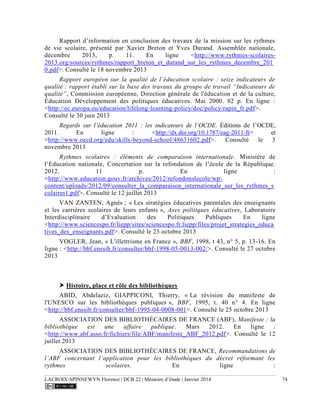 LACROIX-SPINNEWYN Florence | DCB 22 | Mémoire d’étude | Janvier 2014 74
Rapport d’information en conclusion des travaux de la mission sur les rythmes
de vie scolaire, présenté par Xavier Breton et Yves Durand. Assemblée nationale,
décembre 2013, p. 11. En ligne <http://www.rythmes-scolaires-
2013.org/sources/rythmes/rapport_breton_et_durand_sur_les_rythmes_decembre_201
0.pdf>. Consulté le 18 novembre 2013
Rapport européen sur la qualité de l’éducation scolaire : seize indicateurs de
qualité : rapport établi sur la base des travaux du groupe de travail “Indicateurs de
qualité”, Commission européenne, Direction générale de l'éducation et de la culture,
Éducation Développement des politiques éducatives. Mai 2000. 82 p. En ligne :
<http://ec.europa.eu/education/lifelong-learning-policy/doc/policy/rapin_fr.pdf>.
Consulté le 30 juin 2013
Regards sur l’éducation 2011 : les indicateurs de l’OCDE. Éditions de l’OCDE,
2011. En ligne : <http://dx.doi.org/10.1787/eag-2011-fr> et
<http://www.oecd.org/edu/skills-beyond-school/48631602.pdf>. Consulté le 3
novembre 2013
Rythmes scolaires : éléments de comparaison internationale. Ministère de
l’Education nationale, Concertation sur la refondation de l’école de la République.
2012. 11 p. En ligne :
<http://www.education.gouv.fr/archives/2012/refondonslecole/wp-
content/uploads/2012/09/consulter_la_comparaison_internationale_sur_les_rythmes_s
colaires1.pdf>. Consulté le 12 juillet 2013
VAN ZANTEN, Agnès ; « Les stratégies éducatives parentales des enseignants
et les carrières scolaires de leurs enfants », Axes politiques éducatives, Laboratoire
Interdisciplinaire d’Evaluation des Politiques Publiques En ligne
<http://www.sciencespo.fr/liepp/sites/sciencespo.fr.liepp/files/projet_strategies_educa
tives_des_enseignants.pdf>. Consulté le 23 octobre 2013
VOGLER, Jean, « L'illettrisme en France », BBF, 1998, t 43, n° 5, p. 13-16. En
ligne : <http://bbf.enssib.fr/consulter/bbf-1998-05-0013-002/>. Consulté le 27 octobre
2013
 Histoire, place et rôle des bibliothèques
ABID, Abdelaziz, GIAPPICONI, Thierry, « La révision du manifeste de
l'UNESCO sur les bibliothèques publiques », BBF, 1995, t. 40 n° 4. En ligne
<http://bbf.enssib.fr/consulter/bbf-1995-04-0008-001>. Consulté le 25 octobre 2013
ASSOCIATION DES BIBLIOTHÉCAIRES DE FRANCE (ABF), Manifeste : la
bibliothèque est une affaire publique. Mars 2012. En ligne :
<http://www.abf.asso.fr/fichiers/file/ABF/manifeste_ABF_2012.pdf>. Consulté le 12
juillet 2013
ASSOCIATION DES BIBLIOTHÉCAIRES DE FRANCE, Recommandations de
l’ABF concernant l’application pour les bibliothèques du décret réformant les
rythmes scolaires. En ligne :
 