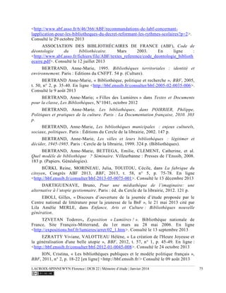 LACROIX-SPINNEWYN Florence | DCB 22 | Mémoire d’étude | Janvier 2014 75
<http://www.abf.asso.fr/6/46/366/ABF/recommandations-de-labf-concernant-
lapplication-pour-les-bibliotheques-du-decret-reformant-les-rythmes-scolaires?p=2>.
Consulté le 29 octobre 2013
ASSOCIATION DES BIBLIOTHÉCAIRES DE FRANCE (ABF), Code de
déontologie du bibliothécaire. Mars 2003. En ligne :
<http://www.abf.asso.fr/fichiers/file/ABF/textes_reference/code_deontologie_biblioth
ecaire.pdf>. Consulté le 12 juillet 2013
BERTRAND, Anne-Marie, 1995. Bibliothèques territoriales : identité et
environnement. Paris : Editions du CNFPT. 54 p. (Culture).
BERTRAND Anne-Marie, « Bibliothèque, politique et recherche », BBF, 2005,
t. 50, n° 2, p. 35-40. En ligne <http://bbf.enssib.fr/consulter/bbf-2005-02-0035-006>.
Consulté le 9 août 2013
BERTRAND, Anne-Marie; « Filles des Lumières » dans Textes et Documents
pour la classe, Les Bibliothèques, N°1041, octobre 2012
BERTRAND, Anne-Marie, Les bibliothèques, dans POIRRIER, Philippe,
Politiques et pratiques de la culture. Paris : La Documentation française, 2010. 303
p.
BERTRAND, Anne-Marie, Les bibliothèques municipales  : enjeux culturels,
sociaux, politiques. Paris : Éditions du Cercle de la librairie, 2002. 147 p.
BERTRAND, Anne-Marie, Les villes et leurs bibliothèques  : légitimer et
décider, 1945-1985. Paris : Cercle de la librairie, 1999. 324 p. (Bibliothèques).
BERTRAND, Anne-Marie, BETTEGA, Emilie, CLEMENT, Catherine, et al.
Quel modèle de bibliothèque  ? Séminaire. Villeurbanne : Presses de l’Enssib, 2008.
183 p. (Papiers. Généalogies).
BÜRKI, Reine, MORINEAU, Julia, TOUITOU, Cécile, dans La fabrique du
citoyen, Congrès ABF 2013, BBF, 2013, t. 58, n° 5, p. 75-78. En ligne
<http://bbf.enssib.fr/consulter/bbf-2013-05-0075-001>. Consulté le 13 décembre 2013
DARTIGUENAVE, Bruno, Pour une médiathèque de l’imaginaire: une
alternativ . Paris : éd. du Cercle de la librairie, 2012. 121 p.
EBOLI, Gilles, « Discours d’ouverture de la journée d’étude proposée par le
Centre national de littérature pour la jeunesse de la BnF », le 21 mai 2013 cité par
Lila Amélie MERLE, dans Enfance, Arts et Culture : Bibliothèques nouvelle
génération.
TZVETAN Todorov, Exposition « Lumières ! ». Bibliothèque nationale de
France, Site François-Mitterrand, du 1er mars au 28 mai 2006. En ligne
<http://expositions.bnf.fr/lumieres/arret/02_1.htm>. Consulté le 13 septembre 2013
EZRATTY Viviane, VALOTTEAU Hélène, « La création de l'Heure Joyeuse et
la généralisation d'une belle utopie », BBF, 2012, t. 57, n° 1, p. 45-49. En ligne :
<http://bbf.enssib.fr/consulter/bbf-2012-01-0045-008>. Consulté le 24 octobre 2013
ION, Cristina, « Les bibliothèques publiques et le modèle politique français »,
BBF, 2011, n° 2, p. 18-22 [en ligne] <http://bbf.enssib.fr/> Consulté le 09 août 2013
 
