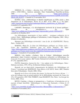 LACROIX-SPINNEWYN Florence | DCB 22 | Mémoire d’étude | Janvier 2014 76
JORDAN, B., « Culture ; direction livre (1975-1980) - direction livre, lecture
(1981-) (1945-1980) », Archives nationales, Paris Fontainebleau Pierrefitte-sur-Seine,
1989. En ligne : <https://www.archives-
nationales.culture.gouv.fr/siv/rechercheconsultation/consultation/ir/pdfIR.action?irId=
FRAN_IR_021972>. Consulté le 25 novembre 2013
KUPIEC Anne, « Bibliothèque et idéalité républicaine au XIXe siècle », dans
Imaginaire de la bibliothèque, Revue de la BnF, n°15, 2003, p. 2. En ligne :
<http://expositions.bnf.fr/lecture/anthologie/Idealite_republicaine_au_XIXe.pdf>.
Consulté le 23 septembre 2013
LAHARY, Dominique, « Le développement territorial de la lecture publique :
éléments de rétrospective », En ligne
<http://www.adbdp.asso.fr/spip.php?page=imprimer&id_article=499#note26>,
consulté le 22 Octobre 2013
Les bibliothèques municipales et leurs publics  : pratiques ordinaires de la
culture. Paris : Bibliothèque publique d’information, Centre Pompidou, 2001. 286 p.
(Etudes et recherche).
Manager une bibliothèque territoriale / sous la dir. de GIAPPICONI, Thierry.
Paris : Voiron 2012
MARTEL, Marie D., Le futur des bibliothèques publiques au 21ième siècle :
Créer des capabilités humaines pour les droits humains. En ligne :
<http://bibliomancienne.wordpress.com/2013/08/24/le-futur-des-bibliotheques-
publiques-au-21ieme-siecle-creer-des-capabilites-humaines-pour-les-droits-
humains/>. Consulté le 15 novembre 2013
MERLE, Lila Amélie, « Enfance, Arts et Culture : bibliothèques nouvelle
génération » dans Création artistique et médiations culturelles en bibliothèque, La
revue des livres pour enfants, BnF Centre National de la littérature pour la Jeunesse,
N° 272, septembre 2013.
PATTE, Geneviève, Laissez-les lire  ! Les enfants et les bibliothèques. Paris :
Éditions ouvrières, 1978. 293 p. (Collection Enfance heureuse).
Regards sur un demi-siècle cinquantenaire du Bulletin des bibliothèques de
France / coordonné par BERTRAND, Anne-Marie et LE SAUX, Annie. BBF, Numéro
hors-série Villeurbanne : Enssib, 2006. 294 p.
Regards sur le livre et la lecture des jeunes: La Joie par les livres a 40 ans  !  :
actes du colloque tenu au grand auditoire de la Bibliothèque nationale de France les
29 et 30 septembre 2005. Préf. PERROT, Jean DIAMENT, Nic. Paris : La Joie par les
livres, 2006. 216 p.
RIVES, Caroline, « Enjeux et perspectives », Conférence d’introduction de la
journée d’étude Interbibly : Bibliothèques et Education Nationale, à Reims le 13
octobre 2011. En ligne :
<http://www.interbibly.fr/index.php?menuAbis=4&menuBbis=11&menuCbis=7>.
Consulté le 9 novembre 2013
 
